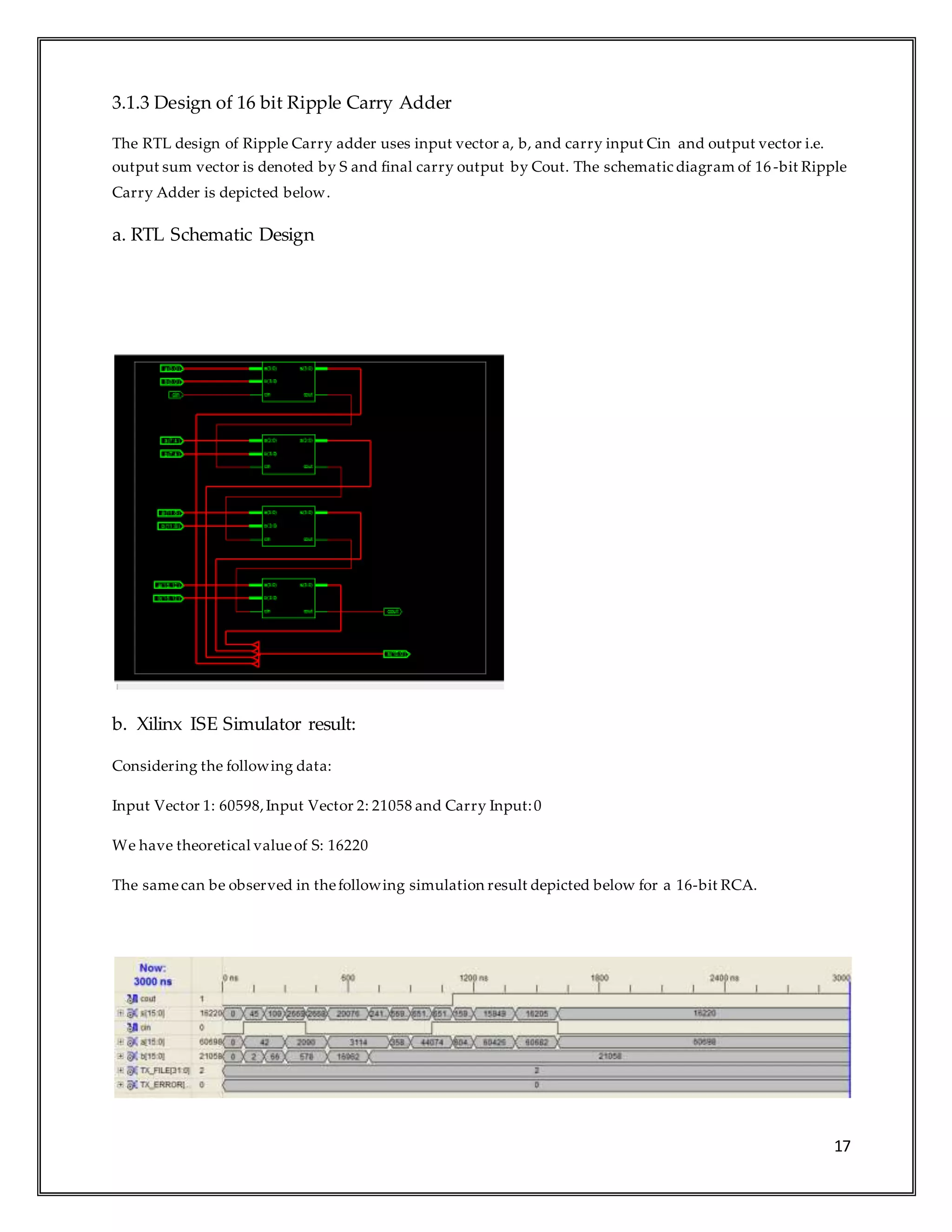 17
3.1.3 Design of 16 bit Ripple Carry Adder
The RTL design of Ripple Carry adder uses input vector a, b, and carry input Cin and output vector i.e.
output sum vector is denoted by S and final carry output by Cout. The schematic diagram of 16 -bit Ripple
Carry Adder is depicted below.
a. RTL Schematic Design
b. Xilinx ISE Simulator result:
Considering the following data:
Input Vector 1: 60598,Input Vector 2: 21058 and Carry Input:0
We have theoretical valueof S: 16220
The samecan be observed in thefollowing simulation result depicted below for a 16-bit RCA.
 