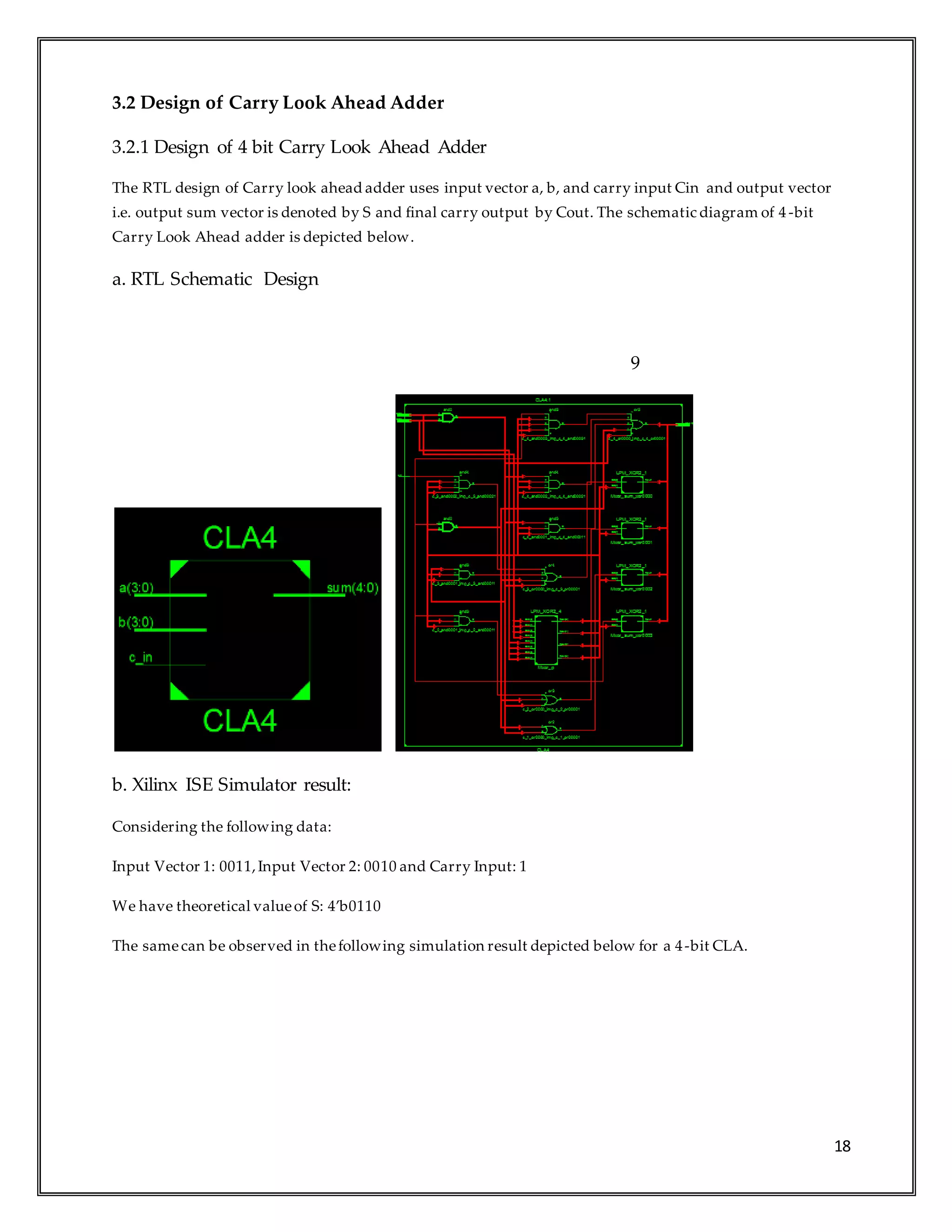 18
3.2 Design of Carry Look Ahead Adder
3.2.1 Design of 4 bit Carry Look Ahead Adder
The RTL design of Carry look ahead adder uses input vector a, b, and carry input Cin and output vector
i.e. output sum vector is denoted by S and final carry output by Cout. The schematic diagram of 4 -bit
Carry Look Ahead adder is depicted below.
a. RTL Schematic Design
9
b. Xilinx ISE Simulator result:
Considering the following data:
Input Vector 1: 0011,Input Vector 2: 0010 and Carry Input: 1
We have theoretical valueof S: 4’b0110
The samecan be observed in thefollowing simulation result depicted below for a 4-bit CLA.
 