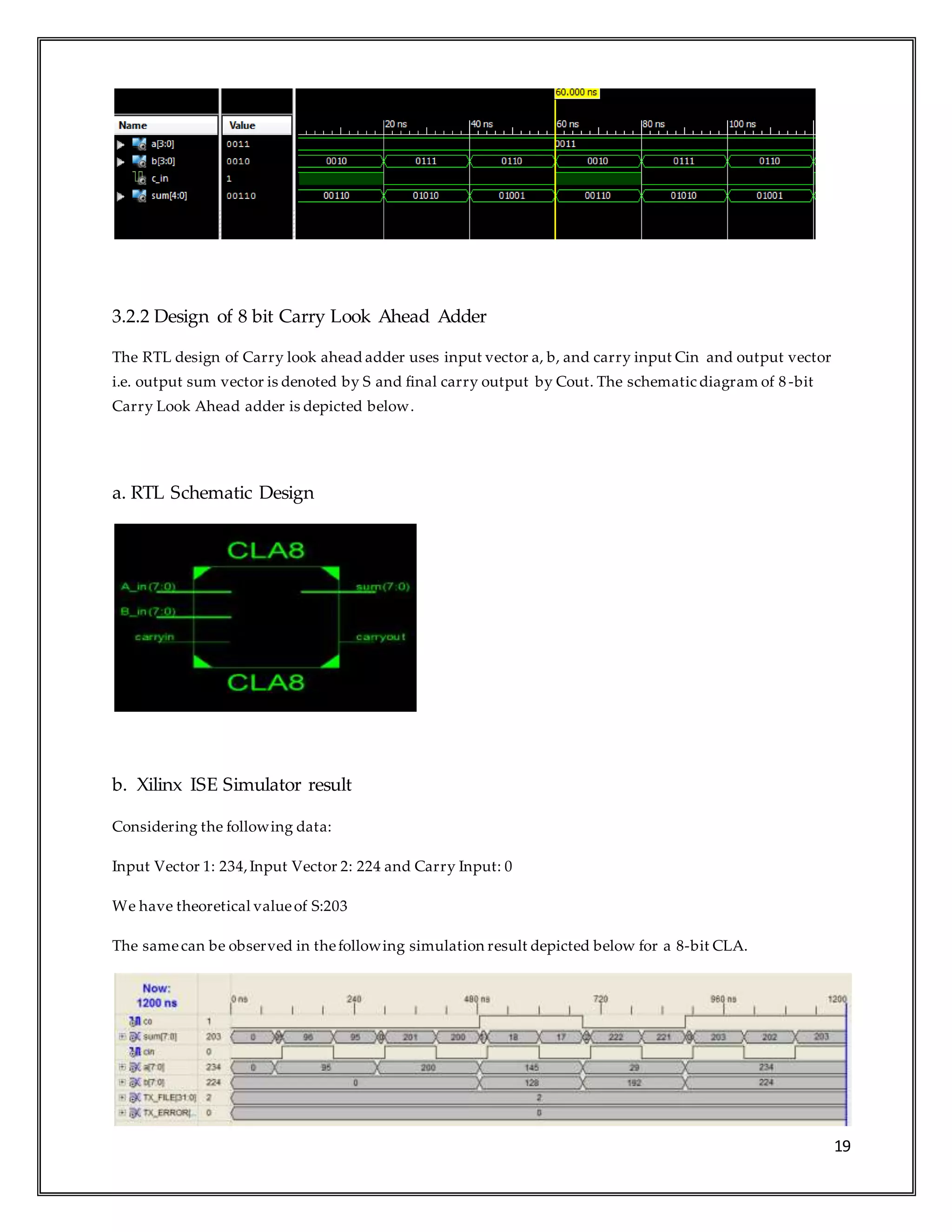 19
3.2.2 Design of 8 bit Carry Look Ahead Adder
The RTL design of Carry look ahead adder uses input vector a, b, and carry input Cin and output vector
i.e. output sum vector is denoted by S and final carry output by Cout. The schematic diagram of 8 -bit
Carry Look Ahead adder is depicted below.
a. RTL Schematic Design
b. Xilinx ISE Simulator result
Considering the following data:
Input Vector 1: 234,Input Vector 2: 224 and Carry Input: 0
We have theoretical valueof S:203
The samecan be observed in thefollowing simulation result depicted below for a 8-bit CLA.
 