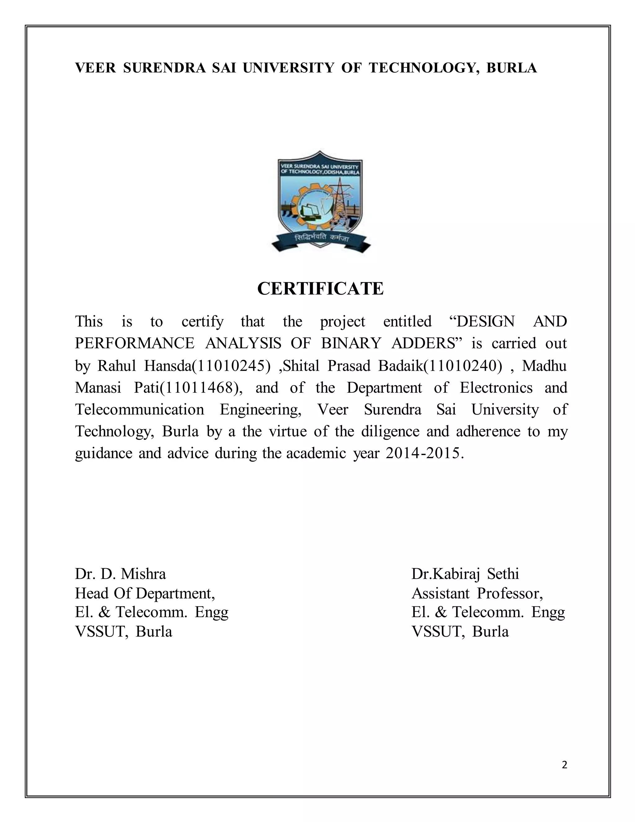 2
VEER SURENDRA SAI UNIVERSITY OF TECHNOLOGY, BURLA
CERTIFICATE
This is to certify that the project entitled “DESIGN AND
PERFORMANCE ANALYSIS OF BINARY ADDERS” is carried out
by Rahul Hansda(11010245) ,Shital Prasad Badaik(11010240) , Madhu
Manasi Pati(11011468), and of the Department of Electronics and
Telecommunication Engineering, Veer Surendra Sai University of
Technology, Burla by a the virtue of the diligence and adherence to my
guidance and advice during the academic year 2014-2015.
Dr. D. Mishra Dr.Kabiraj Sethi
Head Of Department, Assistant Professor,
El. & Telecomm. Engg El. & Telecomm. Engg
VSSUT, Burla VSSUT, Burla
 