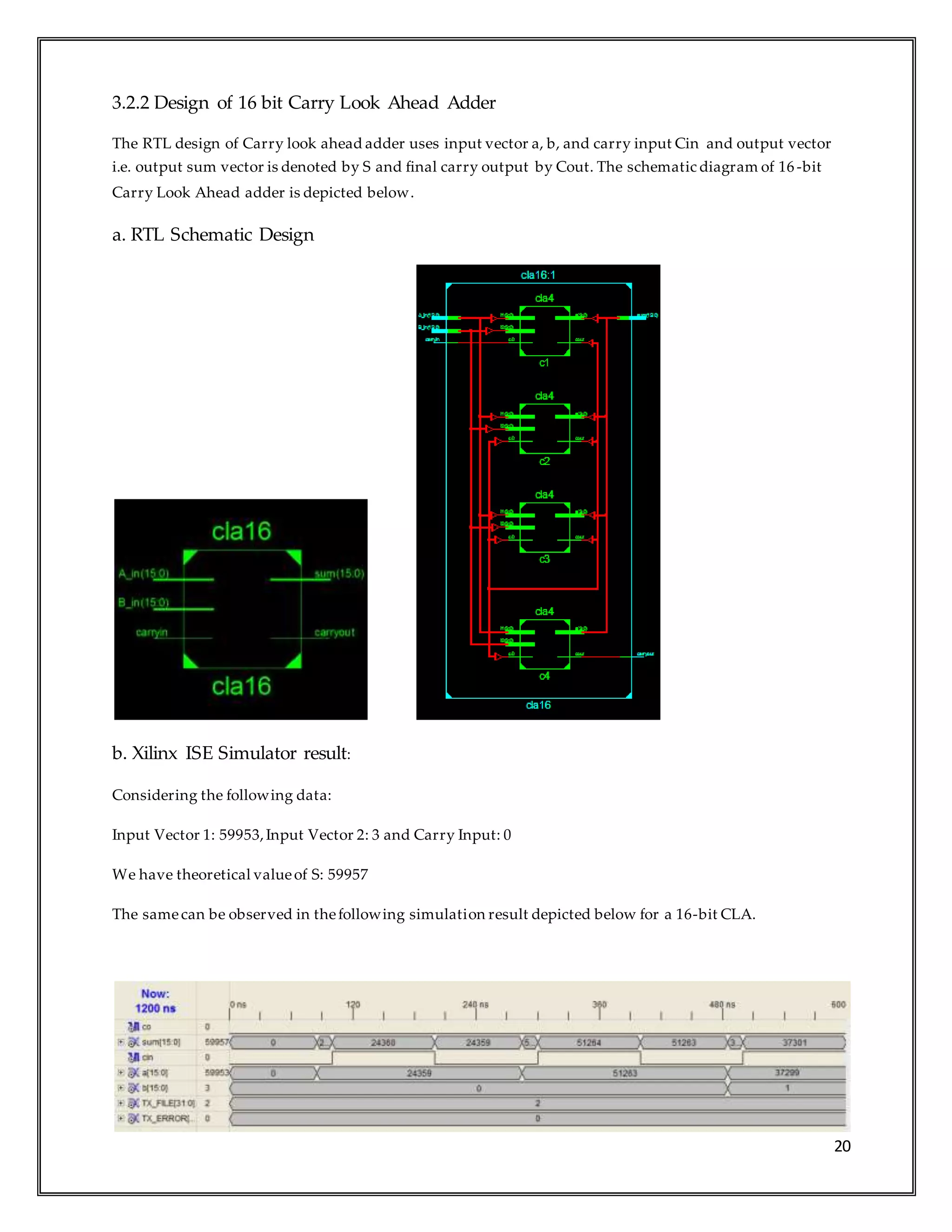 20
3.2.2 Design of 16 bit Carry Look Ahead Adder
The RTL design of Carry look ahead adder uses input vector a, b, and carry input Cin and output vector
i.e. output sum vector is denoted by S and final carry output by Cout. The schematic diagram of 16 -bit
Carry Look Ahead adder is depicted below.
a. RTL Schematic Design
b. Xilinx ISE Simulator result:
Considering the following data:
Input Vector 1: 59953,Input Vector 2: 3 and Carry Input: 0
We have theoretical valueof S: 59957
The samecan be observed in thefollowing simulation result depicted below for a 16-bit CLA.
 