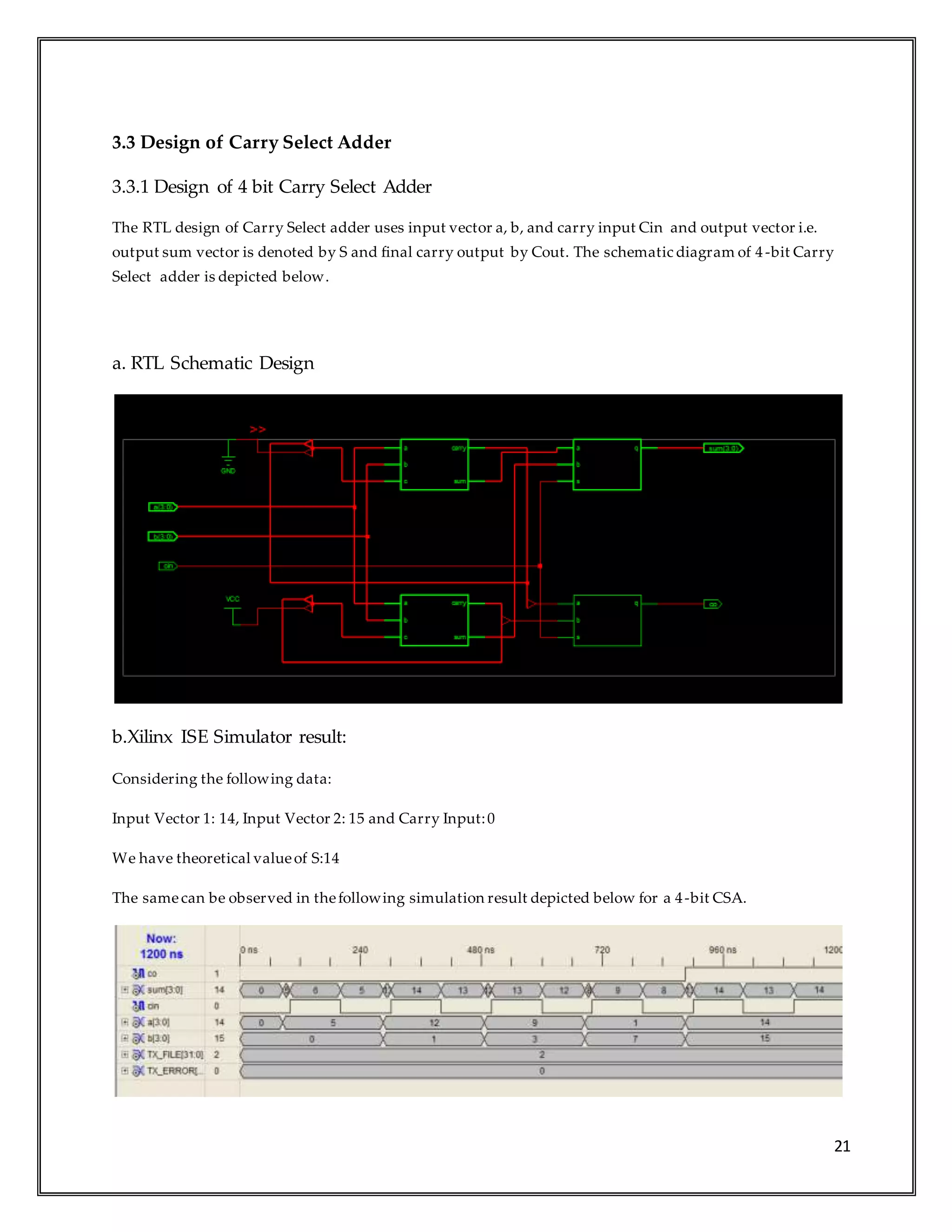 21
3.3 Design of Carry Select Adder
3.3.1 Design of 4 bit Carry Select Adder
The RTL design of Carry Select adder uses input vector a, b, and carry input Cin and output vector i.e.
output sum vector is denoted by S and final carry output by Cout. The schematic diagram of 4-bit Carry
Select adder is depicted below.
a. RTL Schematic Design
b.Xilinx ISE Simulator result:
Considering the following data:
Input Vector 1: 14, Input Vector 2: 15 and Carry Input:0
We have theoretical valueof S:14
The samecan be observed in thefollowing simulation result depicted below for a 4-bit CSA.
 