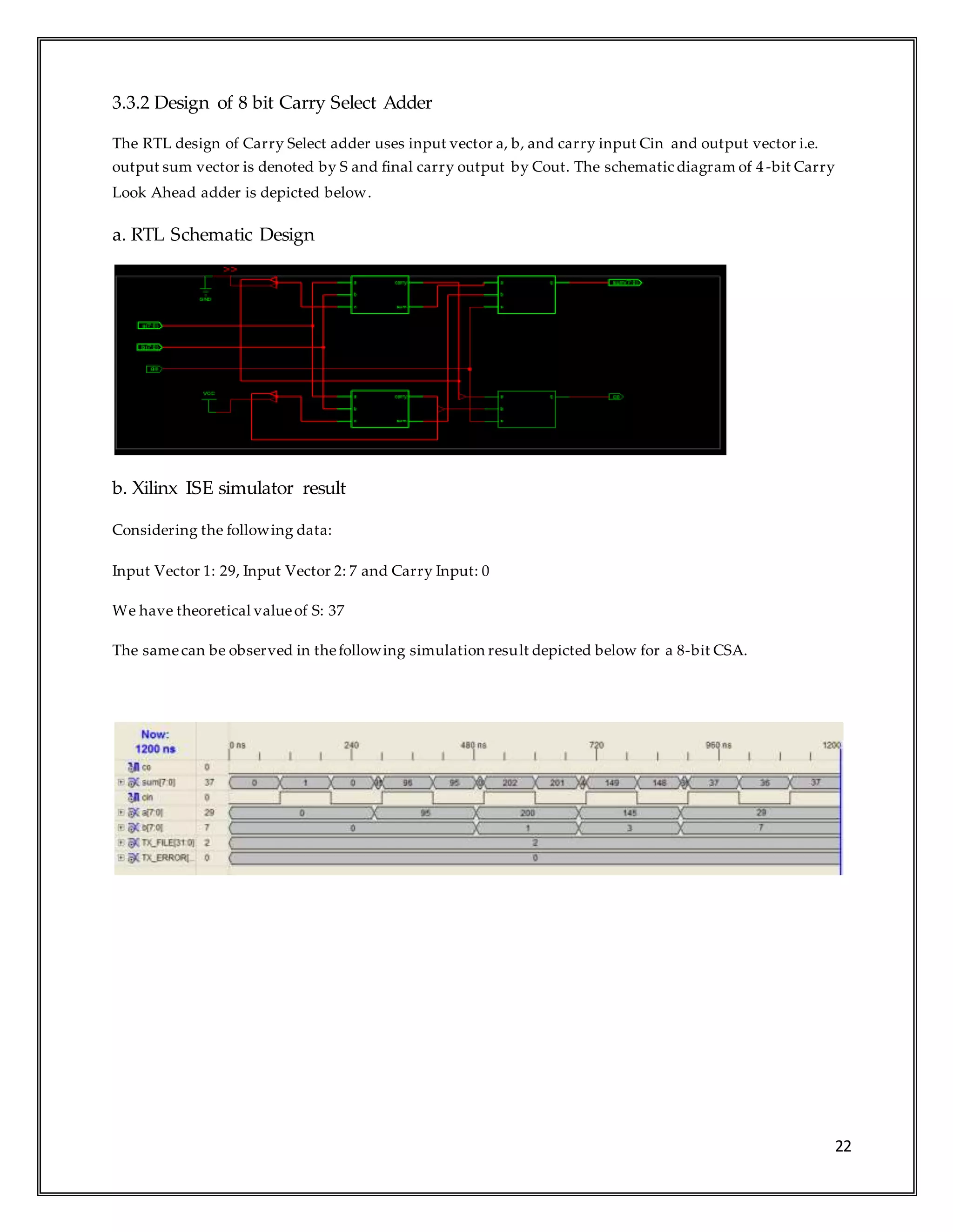 22
3.3.2 Design of 8 bit Carry Select Adder
The RTL design of Carry Select adder uses input vector a, b, and carry input Cin and output vector i.e.
output sum vector is denoted by S and final carry output by Cout. The schematic diagram of 4-bit Carry
Look Ahead adder is depicted below.
a. RTL Schematic Design
b. Xilinx ISE simulator result
Considering the following data:
Input Vector 1: 29, Input Vector 2: 7 and Carry Input: 0
We have theoretical valueof S: 37
The samecan be observed in thefollowing simulation result depicted below for a 8-bit CSA.
 