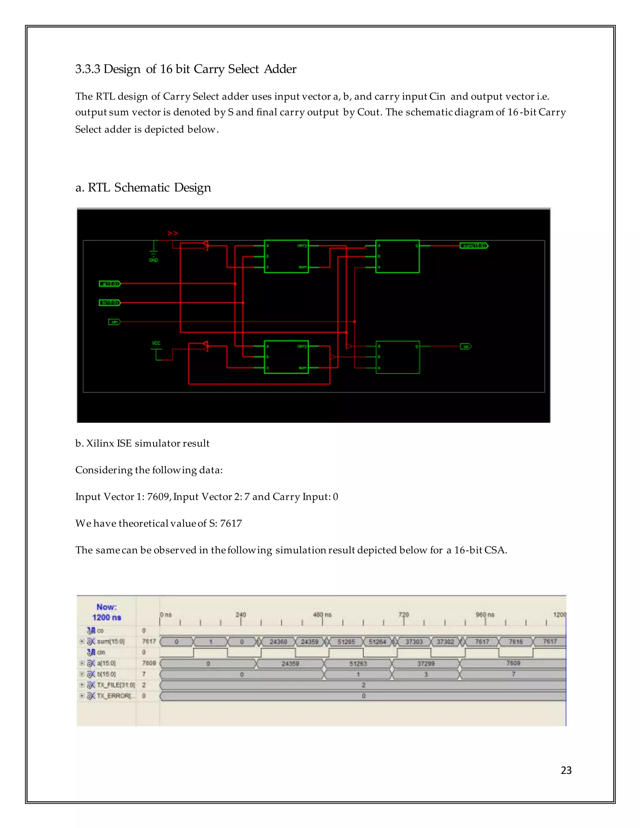 23
3.3.3 Design of 16 bit Carry Select Adder
The RTL design of Carry Select adder uses input vector a, b, and carry input Cin and output vector i.e.
output sum vector is denoted by S and final carry output by Cout. The schematic diagram of 16 -bit Carry
Select adder is depicted below.
a. RTL Schematic Design
b. Xilinx ISE simulator result
Considering the following data:
Input Vector 1: 7609,Input Vector 2: 7 and Carry Input: 0
We have theoretical valueof S: 7617
The samecan be observed in thefollowing simulation result depicted below for a 16-bit CSA.
 