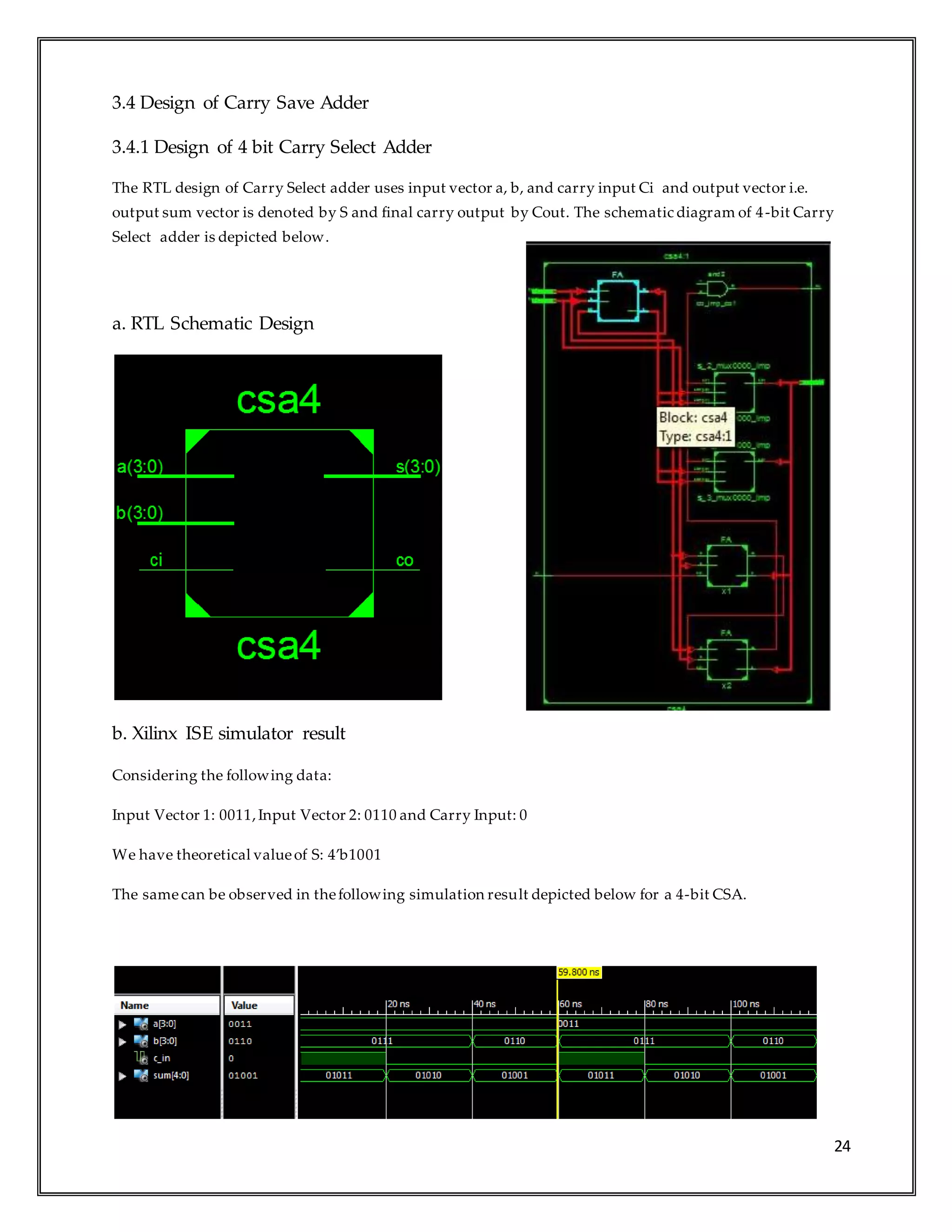 24
3.4 Design of Carry Save Adder
3.4.1 Design of 4 bit Carry Select Adder
The RTL design of Carry Select adder uses input vector a, b, and carry input Ci and output vector i.e.
output sum vector is denoted by S and final carry output by Cout. The schematic diagram of 4-bit Carry
Select adder is depicted below.
a. RTL Schematic Design
b. Xilinx ISE simulator result
Considering the following data:
Input Vector 1: 0011,Input Vector 2: 0110 and Carry Input: 0
We have theoretical valueof S: 4’b1001
The samecan be observed in thefollowing simulation result depicted below for a 4-bit CSA.
 