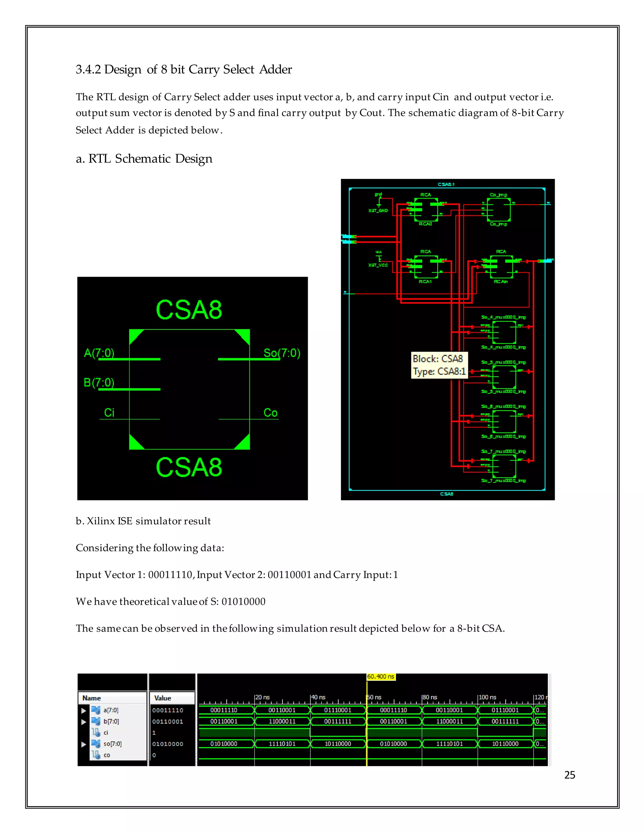 25
3.4.2 Design of 8 bit Carry Select Adder
The RTL design of Carry Select adder uses input vector a, b, and carry input Cin and output vector i.e.
output sum vector is denoted by S and final carry output by Cout. The schematic diagram of 8-bit Carry
Select Adder is depicted below.
a. RTL Schematic Design
b. Xilinx ISE simulator result
Considering the following data:
Input Vector 1: 00011110,Input Vector 2: 00110001 and Carry Input:1
We have theoretical valueof S: 01010000
The samecan be observed in thefollowing simulation result depicted below for a 8-bit CSA.
 