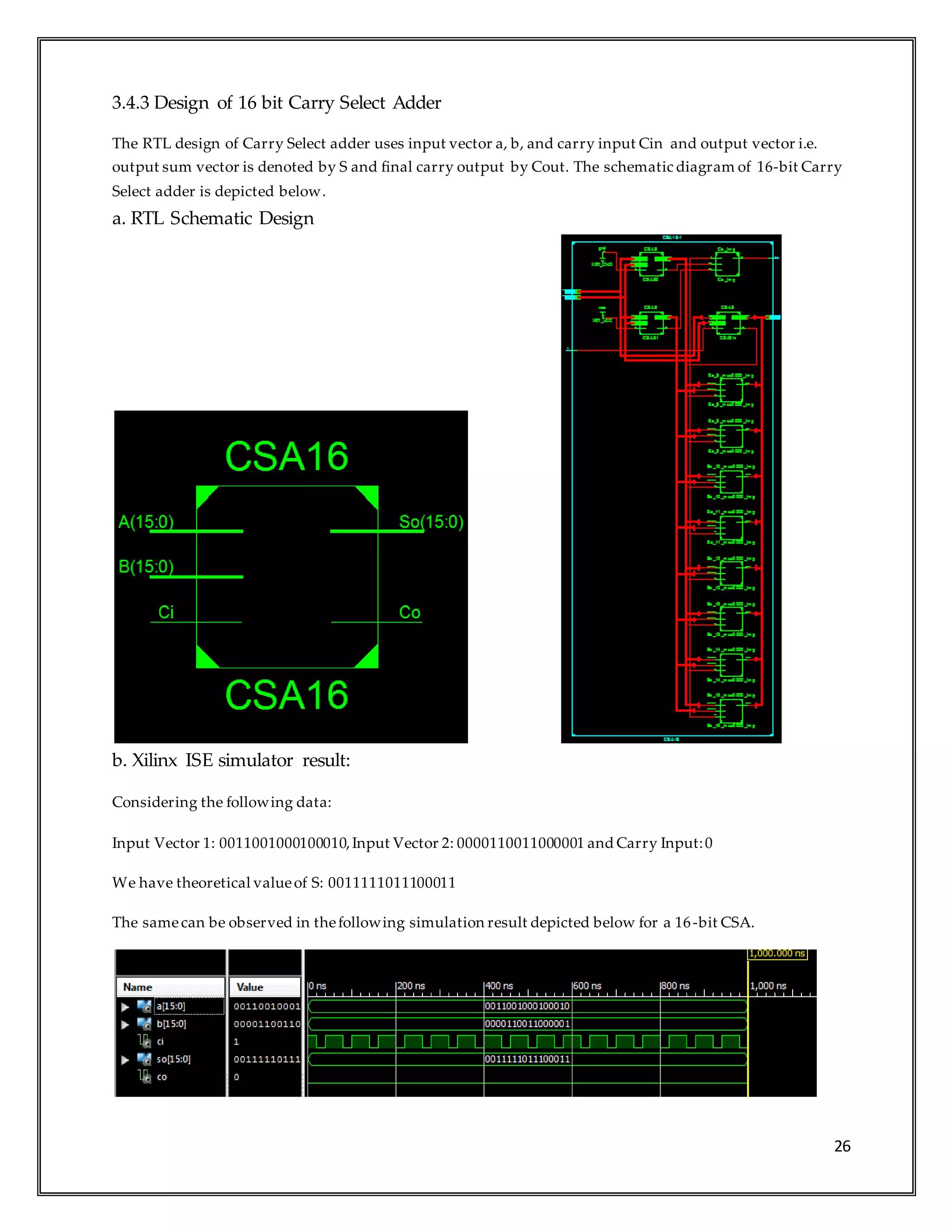 26
3.4.3 Design of 16 bit Carry Select Adder
The RTL design of Carry Select adder uses input vector a, b, and carry input Cin and output vector i.e.
output sum vector is denoted by S and final carry output by Cout. The schematic diagram of 16-bit Carry
Select adder is depicted below.
a. RTL Schematic Design
b. Xilinx ISE simulator result:
Considering the following data:
Input Vector 1: 0011001000100010,Input Vector 2: 0000110011000001 and Carry Input:0
We have theoretical valueof S: 0011111011100011
The samecan be observed in thefollowing simulation result depicted below for a 16-bit CSA.
 