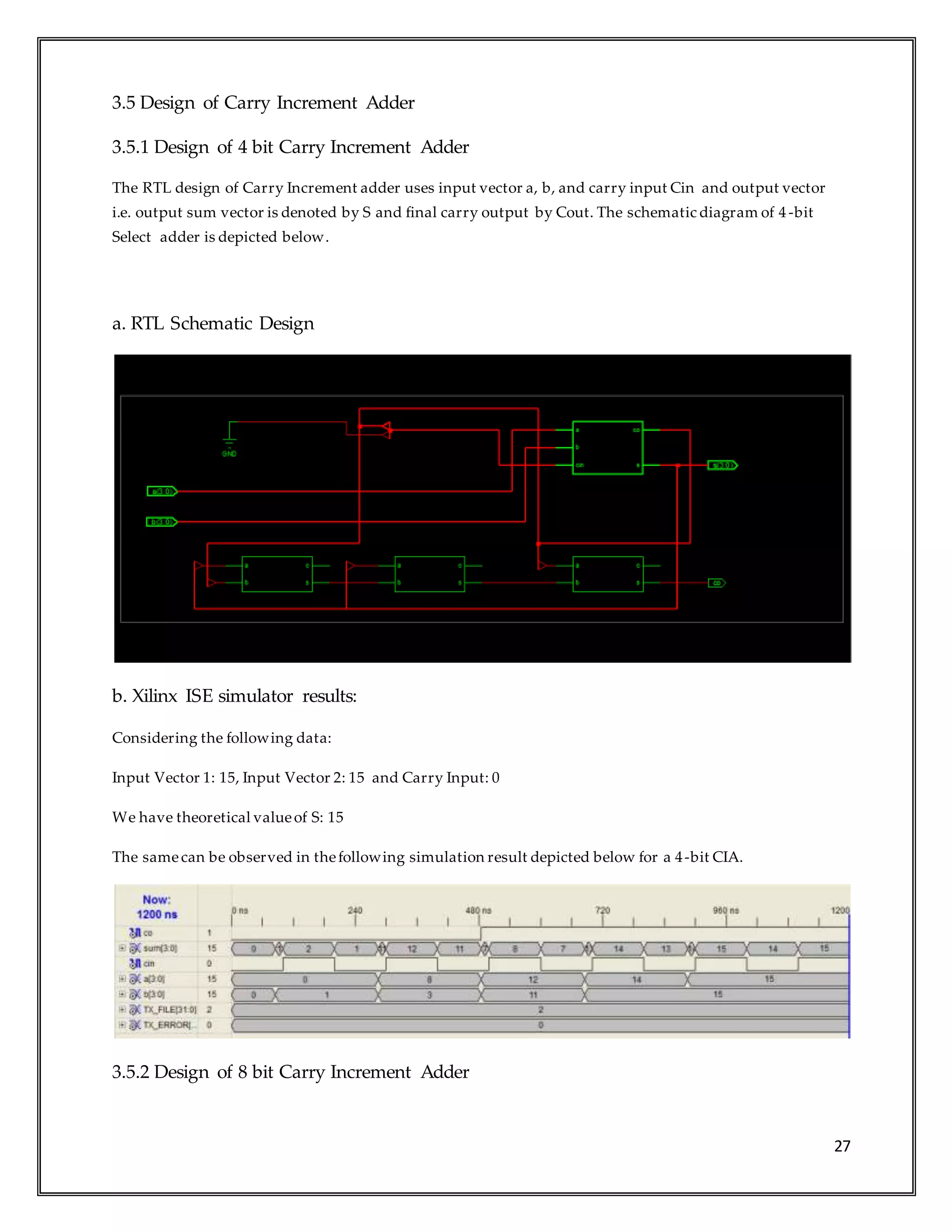 27
3.5 Design of Carry Increment Adder
3.5.1 Design of 4 bit Carry Increment Adder
The RTL design of Carry Increment adder uses input vector a, b, and carry input Cin and output vector
i.e. output sum vector is denoted by S and final carry output by Cout. The schematic diagram of 4 -bit
Select adder is depicted below.
a. RTL Schematic Design
b. Xilinx ISE simulator results:
Considering the following data:
Input Vector 1: 15, Input Vector 2: 15 and Carry Input: 0
We have theoretical valueof S: 15
The samecan be observed in thefollowing simulation result depicted below for a 4-bit CIA.
3.5.2 Design of 8 bit Carry Increment Adder
 