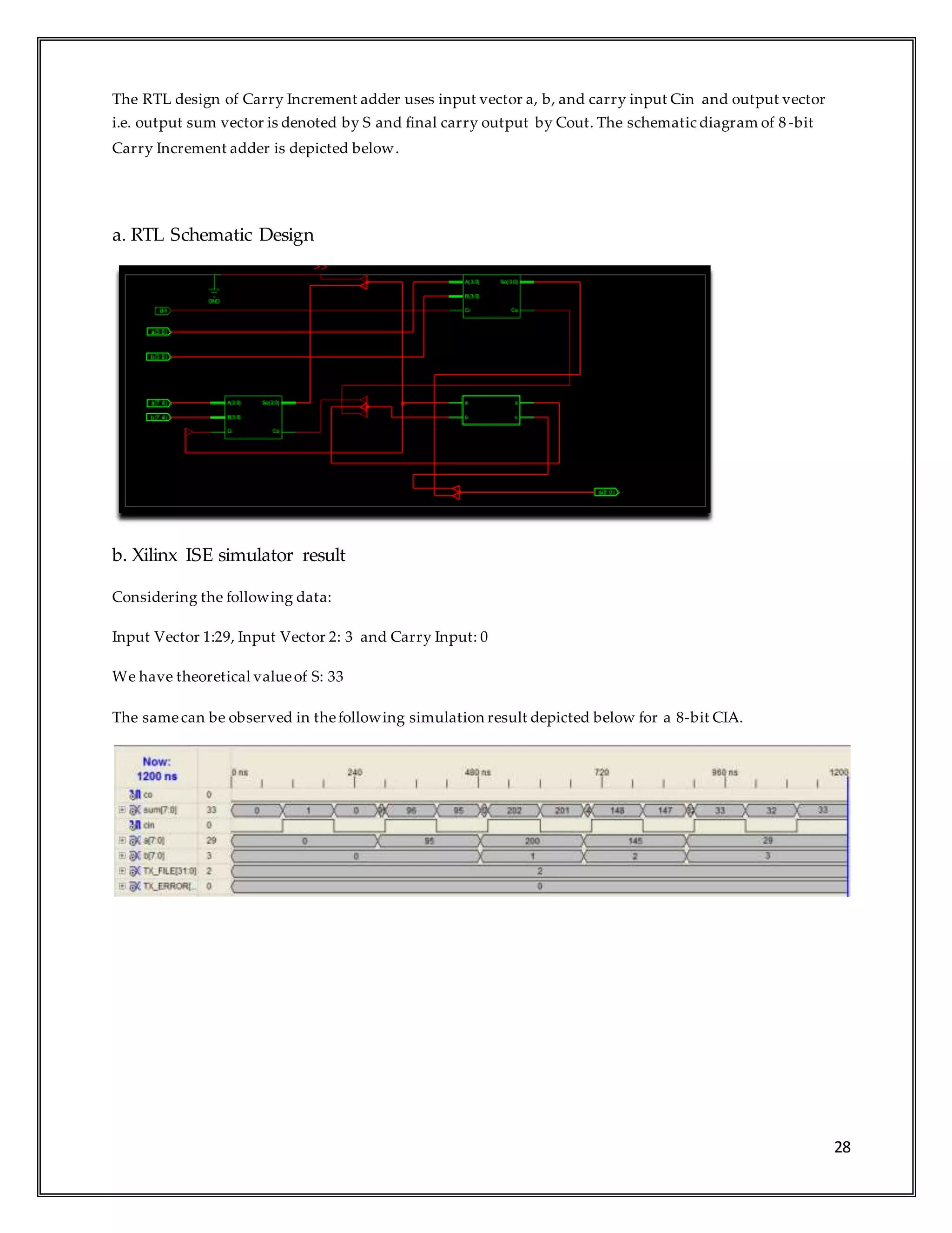 28
The RTL design of Carry Increment adder uses input vector a, b, and carry input Cin and output vector
i.e. output sum vector is denoted by S and final carry output by Cout. The schematic diagram of 8 -bit
Carry Increment adder is depicted below.
a. RTL Schematic Design
b. Xilinx ISE simulator result
Considering the following data:
Input Vector 1:29, Input Vector 2: 3 and Carry Input: 0
We have theoretical valueof S: 33
The samecan be observed in thefollowing simulation result depicted below for a 8-bit CIA.
 