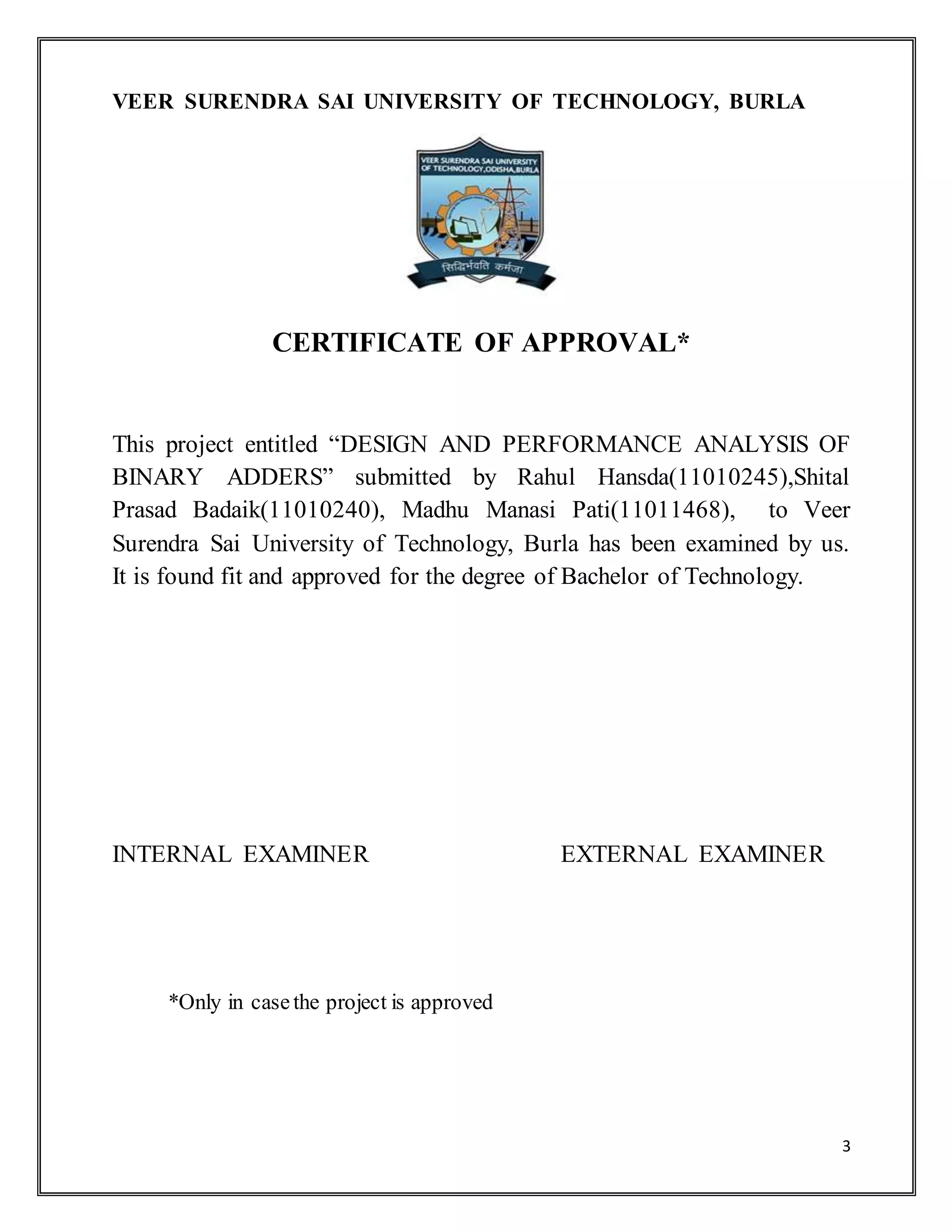 3
VEER SURENDRA SAI UNIVERSITY OF TECHNOLOGY, BURLA
CERTIFICATE OF APPROVAL*
This project entitled “DESIGN AND PERFORMANCE ANALYSIS OF
BINARY ADDERS” submitted by Rahul Hansda(11010245),Shital
Prasad Badaik(11010240), Madhu Manasi Pati(11011468), to Veer
Surendra Sai University of Technology, Burla has been examined by us.
It is found fit and approved for the degree of Bachelor of Technology.
INTERNAL EXAMINER EXTERNAL EXAMINER
*Only in casethe project is approved
 