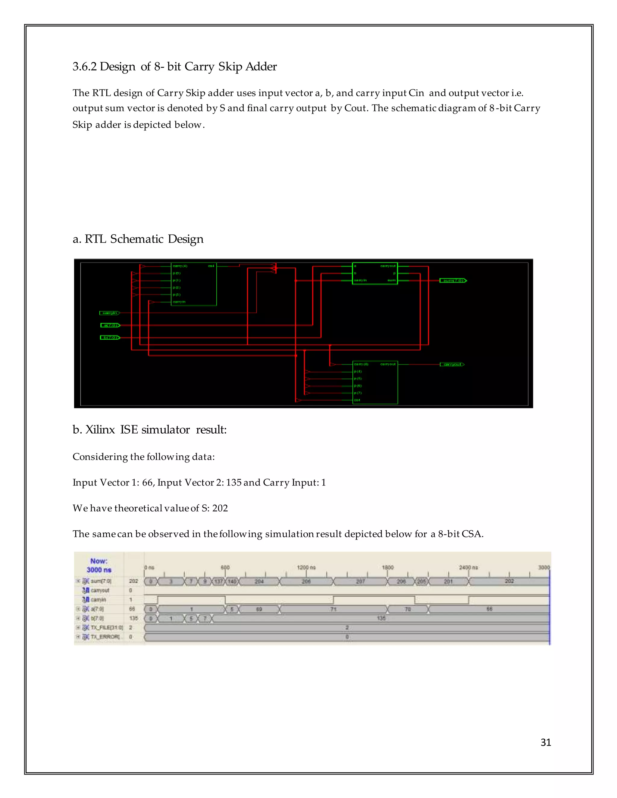 31
3.6.2 Design of 8- bit Carry Skip Adder
The RTL design of Carry Skip adder uses input vector a, b, and carry input Cin and output vector i.e.
output sum vector is denoted by S and final carry output by Cout. The schematic diagram of 8-bit Carry
Skip adder is depicted below.
a. RTL Schematic Design
b. Xilinx ISE simulator result:
Considering the following data:
Input Vector 1: 66, Input Vector 2: 135 and Carry Input: 1
We have theoretical valueof S: 202
The samecan be observed in thefollowing simulation result depicted below for a 8-bit CSA.
 