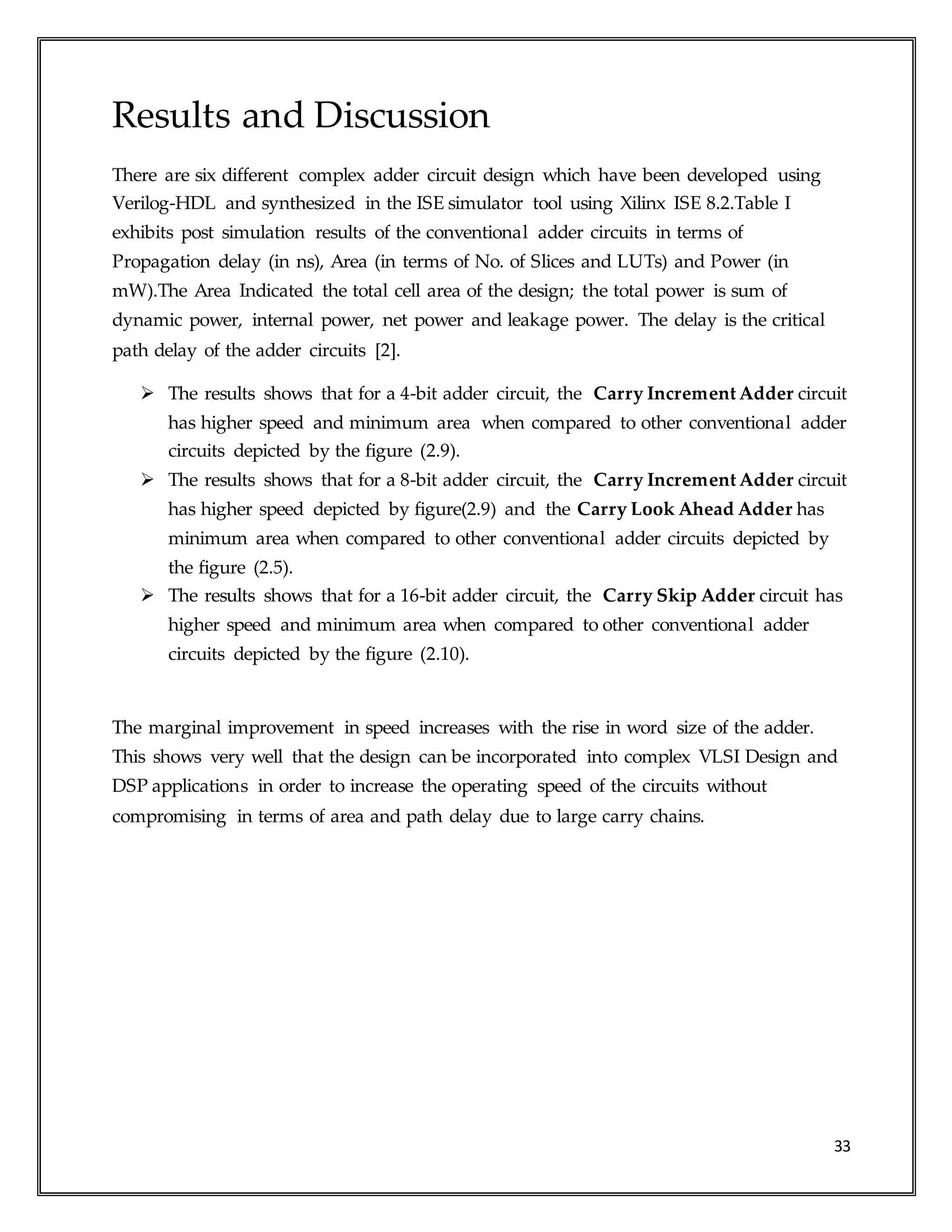 33
Results and Discussion
There are six different complex adder circuit design which have been developed using
Verilog-HDL and synthesized in the ISE simulator tool using Xilinx ISE 8.2.Table I
exhibits post simulation results of the conventional adder circuits in terms of
Propagation delay (in ns), Area (in terms of No. of Slices and LUTs) and Power (in
mW).The Area Indicated the total cell area of the design; the total power is sum of
dynamic power, internal power, net power and leakage power. The delay is the critical
path delay of the adder circuits [2].
 The results shows that for a 4-bit adder circuit, the Carry Increment Adder circuit
has higher speed and minimum area when compared to other conventional adder
circuits depicted by the figure (2.9).
 The results shows that for a 8-bit adder circuit, the Carry Increment Adder circuit
has higher speed depicted by figure(2.9) and the Carry Look Ahead Adder has
minimum area when compared to other conventional adder circuits depicted by
the figure (2.5).
 The results shows that for a 16-bit adder circuit, the Carry Skip Adder circuit has
higher speed and minimum area when compared to other conventional adder
circuits depicted by the figure (2.10).
The marginal improvement in speed increases with the rise in word size of the adder.
This shows very well that the design can be incorporated into complex VLSI Design and
DSP applications in order to increase the operating speed of the circuits without
compromising in terms of area and path delay due to large carry chains.
 