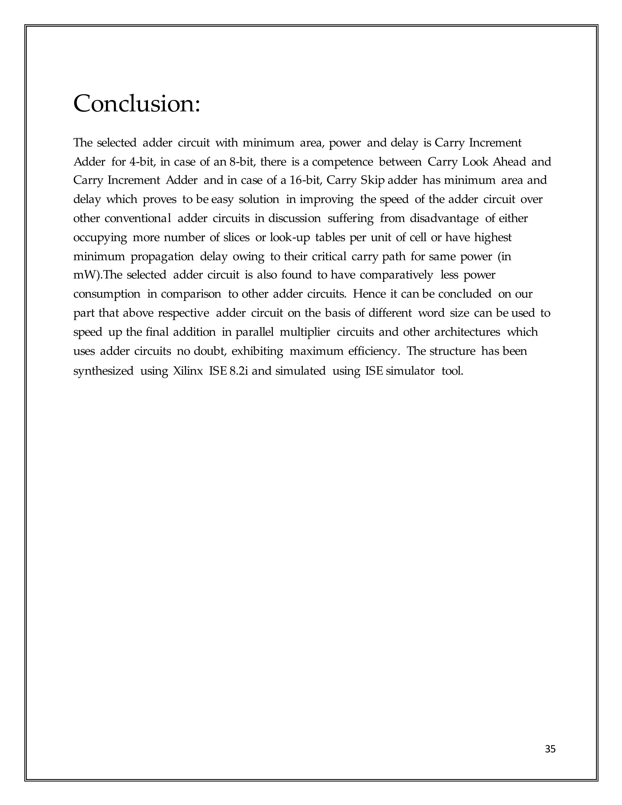 35
Conclusion:
The selected adder circuit with minimum area, power and delay is Carry Increment
Adder for 4-bit, in case of an 8-bit, there is a competence between Carry Look Ahead and
Carry Increment Adder and in case of a 16-bit, Carry Skip adder has minimum area and
delay which proves to be easy solution in improving the speed of the adder circuit over
other conventional adder circuits in discussion suffering from disadvantage of either
occupying more number of slices or look-up tables per unit of cell or have highest
minimum propagation delay owing to their critical carry path for same power (in
mW).The selected adder circuit is also found to have comparatively less power
consumption in comparison to other adder circuits. Hence it can be concluded on our
part that above respective adder circuit on the basis of different word size can be used to
speed up the final addition in parallel multiplier circuits and other architectures which
uses adder circuits no doubt, exhibiting maximum efficiency. The structure has been
synthesized using Xilinx ISE 8.2i and simulated using ISE simulator tool.
 