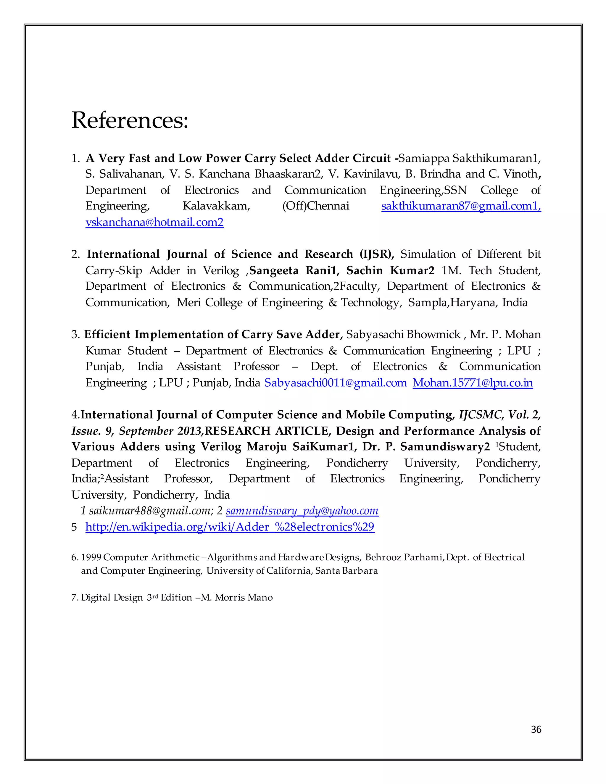 36
References:
1. A Very Fast and Low Power Carry Select Adder Circuit -Samiappa Sakthikumaran1,
S. Salivahanan, V. S. Kanchana Bhaaskaran2, V. Kavinilavu, B. Brindha and C. Vinoth,
Department of Electronics and Communication Engineering,SSN College of
Engineering, Kalavakkam, (Off)Chennai sakthikumaran87@gmail.com1,
vskanchana@hotmail.com2
2. International Journal of Science and Research (IJSR), Simulation of Different bit
Carry-Skip Adder in Verilog ,Sangeeta Rani1, Sachin Kumar2 1M. Tech Student,
Department of Electronics & Communication,2Faculty, Department of Electronics &
Communication, Meri College of Engineering & Technology, Sampla,Haryana, India
3. Efficient Implementation of Carry Save Adder, Sabyasachi Bhowmick , Mr. P. Mohan
Kumar Student – Department of Electronics & Communication Engineering ; LPU ;
Punjab, India Assistant Professor – Dept. of Electronics & Communication
Engineering ; LPU ; Punjab, India Sabyasachi0011@gmail.com Mohan.15771@lpu.co.in
4.International Journal of Computer Science and Mobile Computing, IJCSMC, Vol. 2,
Issue. 9, September 2013,RESEARCH ARTICLE, Design and Performance Analysis of
Various Adders using Verilog Maroju SaiKumar1, Dr. P. Samundiswary2 ¹Student,
Department of Electronics Engineering, Pondicherry University, Pondicherry,
India;²Assistant Professor, Department of Electronics Engineering, Pondicherry
University, Pondicherry, India
1 saikumar488@gmail.com; 2 samundiswary_pdy@yahoo.com
5 http://en.wikipedia.org/wiki/Adder_%28electronics%29
6. 1999 Computer Arithmetic –Algorithms and HardwareDesigns, Behrooz Parhami,Dept. of Electrical
and Computer Engineering, University of California, Santa Barbara
7. Digital Design 3rd Edition –M. Morris Mano
 