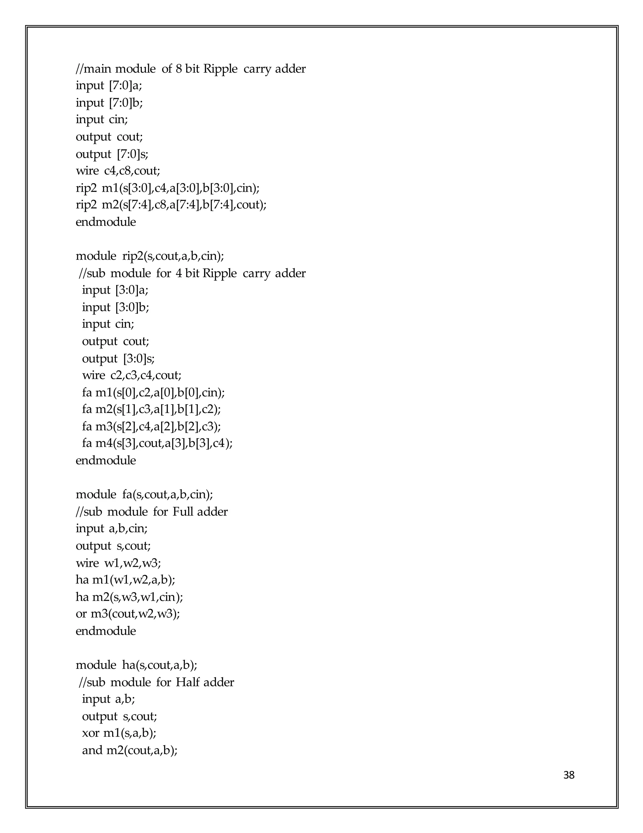 38
//main module of 8 bit Ripple carry adder
input [7:0]a;
input [7:0]b;
input cin;
output cout;
output [7:0]s;
wire c4,c8,cout;
rip2 m1(s[3:0],c4,a[3:0],b[3:0],cin);
rip2 m2(s[7:4],c8,a[7:4],b[7:4],cout);
endmodule
module rip2(s,cout,a,b,cin);
//sub module for 4 bit Ripple carry adder
input [3:0]a;
input [3:0]b;
input cin;
output cout;
output [3:0]s;
wire c2,c3,c4,cout;
fa m1(s[0],c2,a[0],b[0],cin);
fa m2(s[1],c3,a[1],b[1],c2);
fa m3(s[2],c4,a[2],b[2],c3);
fa m4(s[3],cout,a[3],b[3],c4);
endmodule
module fa(s,cout,a,b,cin);
//sub module for Full adder
input a,b,cin;
output s,cout;
wire w1,w2,w3;
ha m1(w1,w2,a,b);
ha m2(s,w3,w1,cin);
or m3(cout,w2,w3);
endmodule
module ha(s,cout,a,b);
//sub module for Half adder
input a,b;
output s,cout;
xor m1(s,a,b);
and m2(cout,a,b);
 