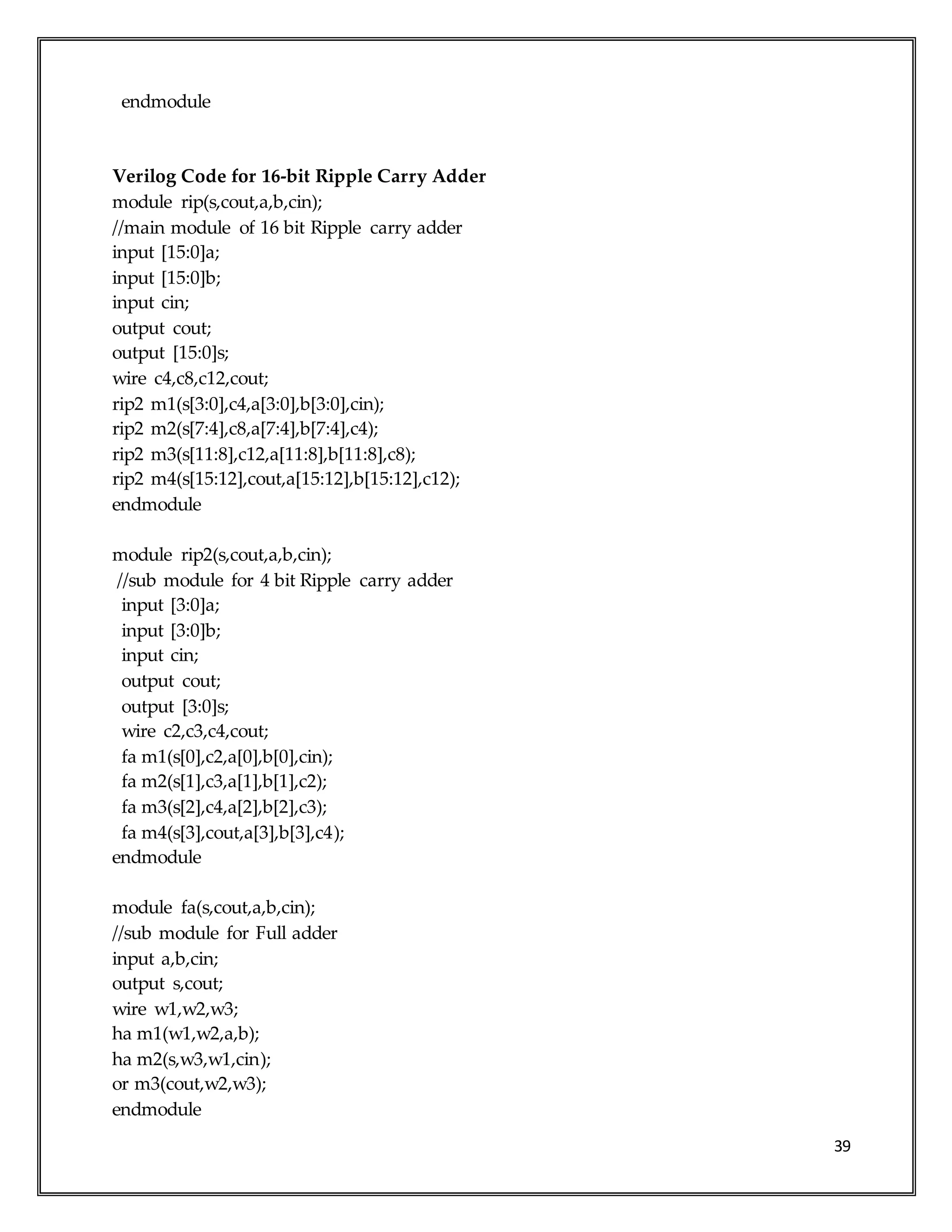 39
endmodule
Verilog Code for 16-bit Ripple Carry Adder
module rip(s,cout,a,b,cin);
//main module of 16 bit Ripple carry adder
input [15:0]a;
input [15:0]b;
input cin;
output cout;
output [15:0]s;
wire c4,c8,c12,cout;
rip2 m1(s[3:0],c4,a[3:0],b[3:0],cin);
rip2 m2(s[7:4],c8,a[7:4],b[7:4],c4);
rip2 m3(s[11:8],c12,a[11:8],b[11:8],c8);
rip2 m4(s[15:12],cout,a[15:12],b[15:12],c12);
endmodule
module rip2(s,cout,a,b,cin);
//sub module for 4 bit Ripple carry adder
input [3:0]a;
input [3:0]b;
input cin;
output cout;
output [3:0]s;
wire c2,c3,c4,cout;
fa m1(s[0],c2,a[0],b[0],cin);
fa m2(s[1],c3,a[1],b[1],c2);
fa m3(s[2],c4,a[2],b[2],c3);
fa m4(s[3],cout,a[3],b[3],c4);
endmodule
module fa(s,cout,a,b,cin);
//sub module for Full adder
input a,b,cin;
output s,cout;
wire w1,w2,w3;
ha m1(w1,w2,a,b);
ha m2(s,w3,w1,cin);
or m3(cout,w2,w3);
endmodule
 