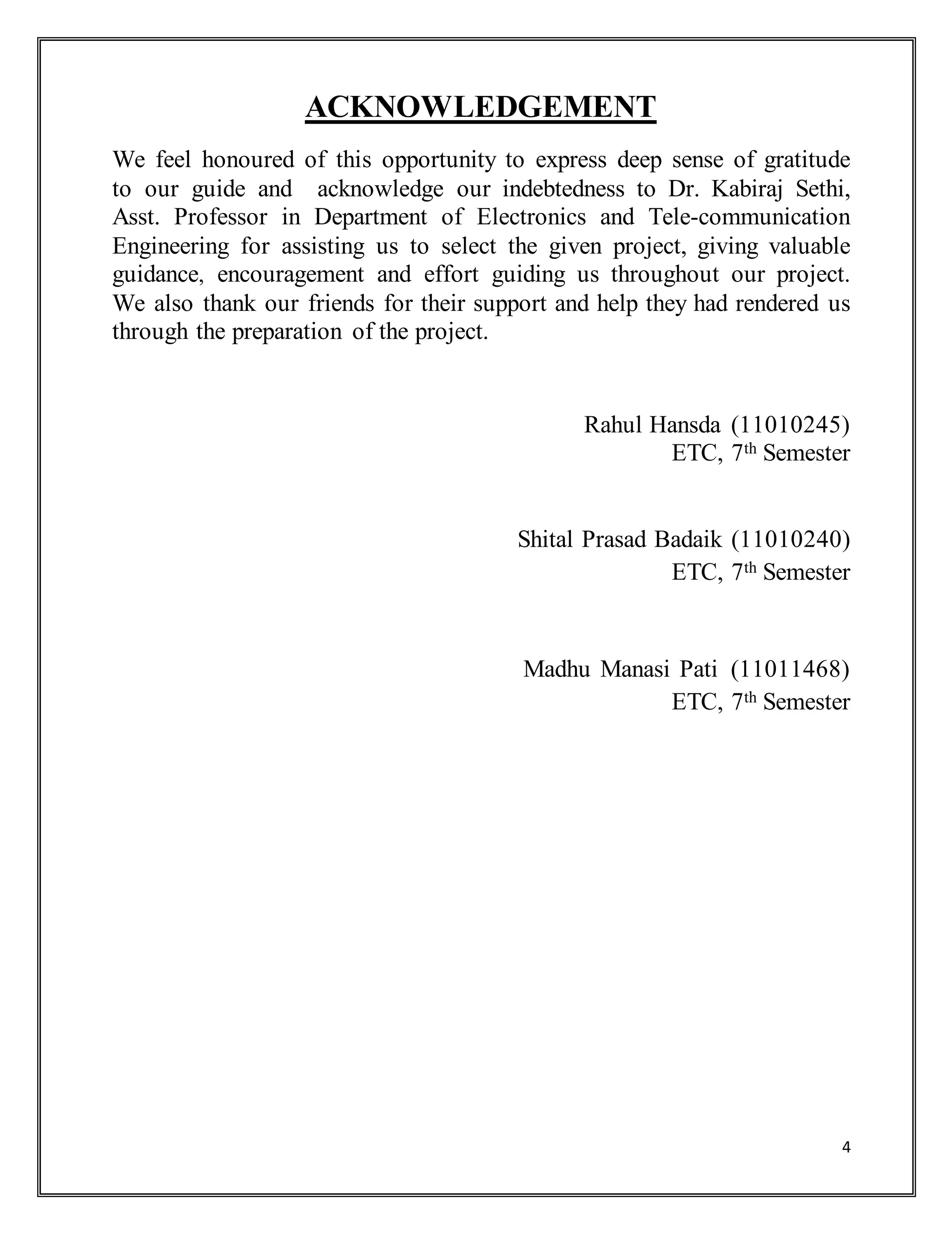 4
ACKNOWLEDGEMENT
We feel honoured of this opportunity to express deep sense of gratitude
to our guide and acknowledge our indebtedness to Dr. Kabiraj Sethi,
Asst. Professor in Department of Electronics and Tele-communication
Engineering for assisting us to select the given project, giving valuable
guidance, encouragement and effort guiding us throughout our project.
We also thank our friends for their support and help they had rendered us
through the preparation of the project.
Rahul Hansda (11010245)
ETC, 7th Semester
Shital Prasad Badaik (11010240)
ETC, 7th Semester
Madhu Manasi Pati (11011468)
ETC, 7th Semester
 
