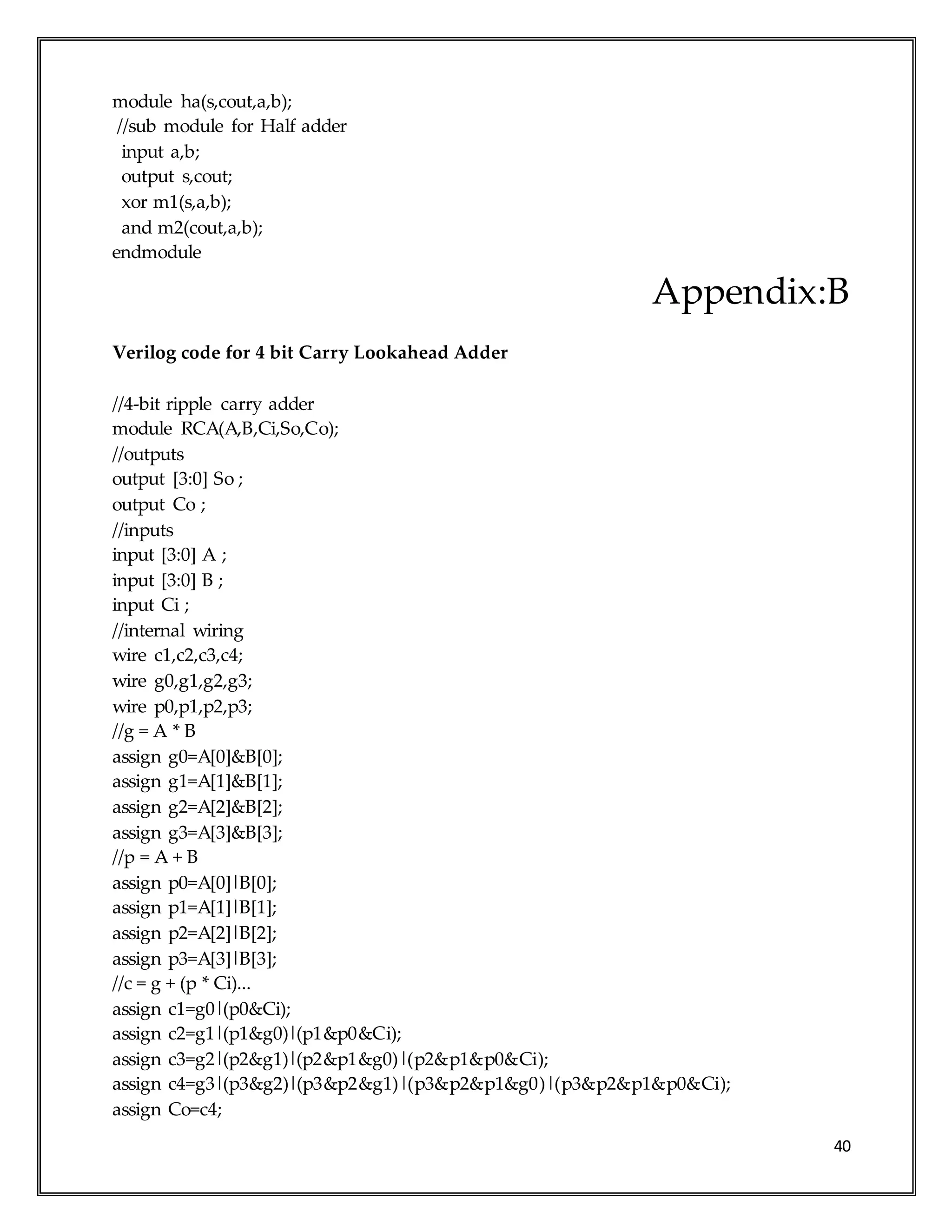 40
module ha(s,cout,a,b);
//sub module for Half adder
input a,b;
output s,cout;
xor m1(s,a,b);
and m2(cout,a,b);
endmodule
Appendix:B
Verilog code for 4 bit Carry Lookahead Adder
//4-bit ripple carry adder
module RCA(A,B,Ci,So,Co);
//outputs
output [3:0] So ;
output Co ;
//inputs
input [3:0] A ;
input [3:0] B ;
input Ci ;
//internal wiring
wire c1,c2,c3,c4;
wire g0,g1,g2,g3;
wire p0,p1,p2,p3;
//g = A * B
assign g0=A[0]&B[0];
assign g1=A[1]&B[1];
assign g2=A[2]&B[2];
assign g3=A[3]&B[3];
//p = A + B
assign p0=A[0]|B[0];
assign p1=A[1]|B[1];
assign p2=A[2]|B[2];
assign p3=A[3]|B[3];
//c = g + (p * Ci)...
assign c1=g0|(p0&Ci);
assign c2=g1|(p1&g0)|(p1&p0&Ci);
assign c3=g2|(p2&g1)|(p2&p1&g0)|(p2&p1&p0&Ci);
assign c4=g3|(p3&g2)|(p3&p2&g1)|(p3&p2&p1&g0)|(p3&p2&p1&p0&Ci);
assign Co=c4;
 