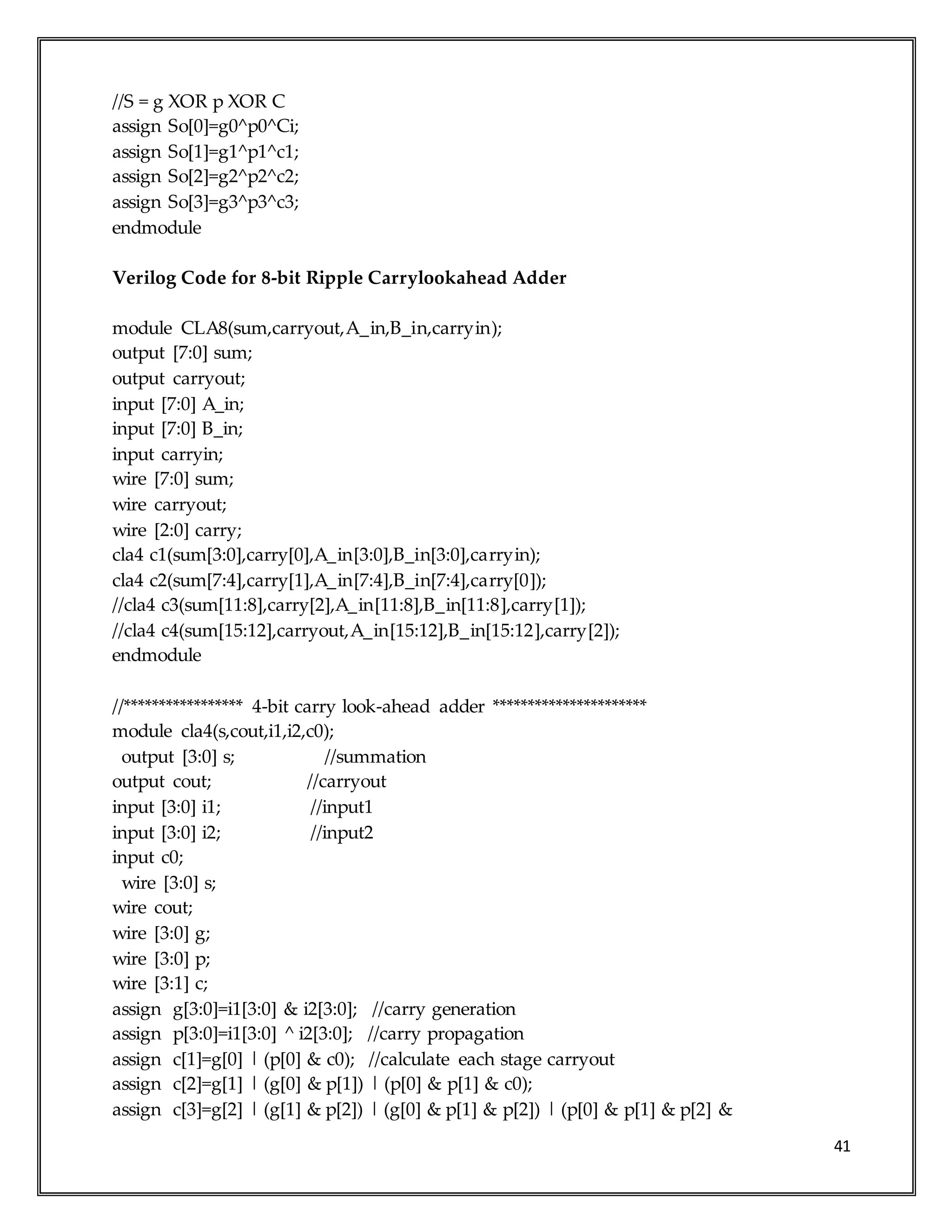 41
//S = g XOR p XOR C
assign So[0]=g0^p0^Ci;
assign So[1]=g1^p1^c1;
assign So[2]=g2^p2^c2;
assign So[3]=g3^p3^c3;
endmodule
Verilog Code for 8-bit Ripple Carrylookahead Adder
module CLA8(sum,carryout,A_in,B_in,carryin);
output [7:0] sum;
output carryout;
input [7:0] A_in;
input [7:0] B_in;
input carryin;
wire [7:0] sum;
wire carryout;
wire [2:0] carry;
cla4 c1(sum[3:0],carry[0],A_in[3:0],B_in[3:0],carryin);
cla4 c2(sum[7:4],carry[1],A_in[7:4],B_in[7:4],carry[0]);
//cla4 c3(sum[11:8],carry[2],A_in[11:8],B_in[11:8],carry[1]);
//cla4 c4(sum[15:12],carryout,A_in[15:12],B_in[15:12],carry[2]);
endmodule
//***************** 4-bit carry look-ahead adder **********************
module cla4(s,cout,i1,i2,c0);
output [3:0] s; //summation
output cout; //carryout
input [3:0] i1; //input1
input [3:0] i2; //input2
input c0;
wire [3:0] s;
wire cout;
wire [3:0] g;
wire [3:0] p;
wire [3:1] c;
assign g[3:0]=i1[3:0] & i2[3:0]; //carry generation
assign p[3:0]=i1[3:0] ^ i2[3:0]; //carry propagation
assign c[1]=g[0] | (p[0] & c0); //calculate each stage carryout
assign c[2]=g[1] | (g[0] & p[1]) | (p[0] & p[1] & c0);
assign c[3]=g[2] | (g[1] & p[2]) | (g[0] & p[1] & p[2]) | (p[0] & p[1] & p[2] &
 