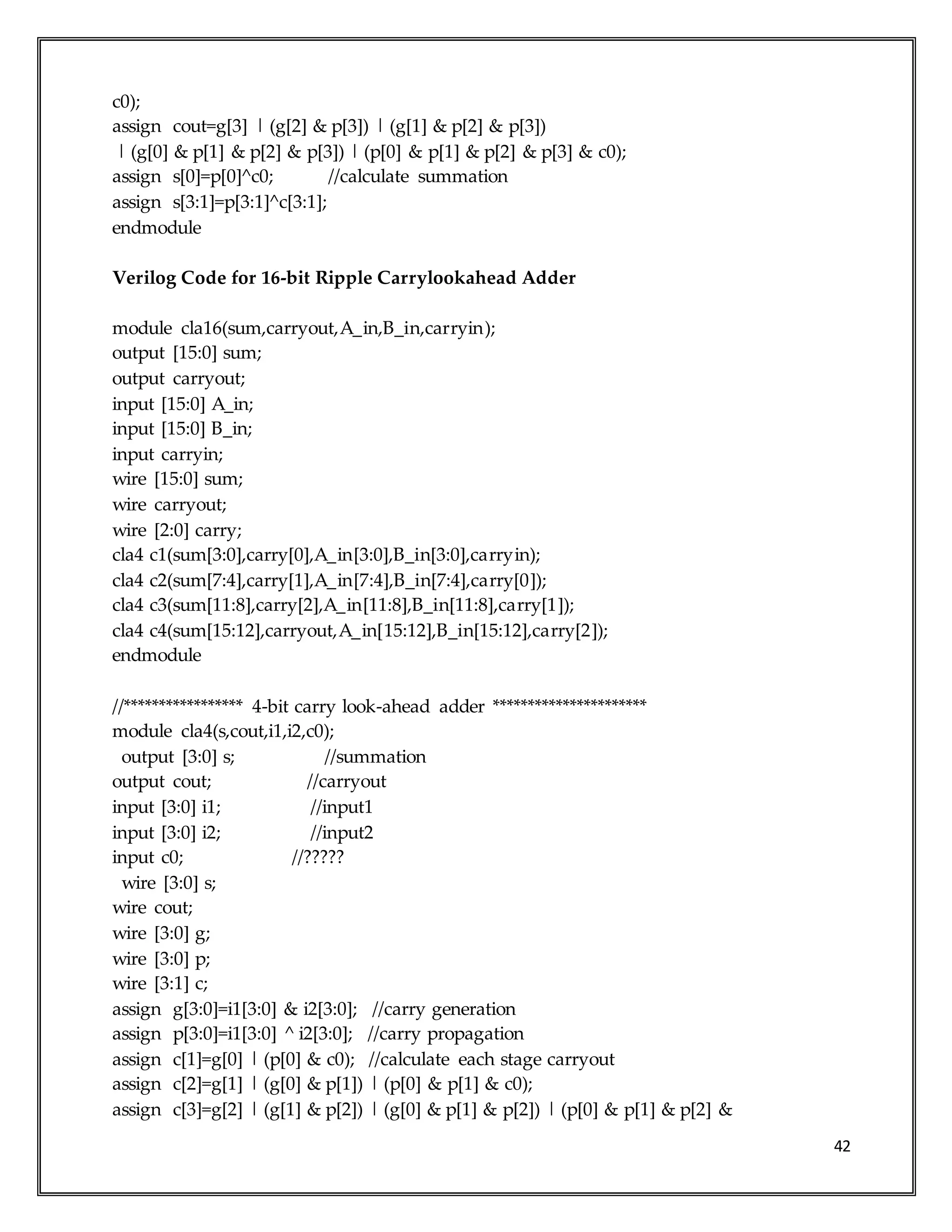 42
c0);
assign cout=g[3] | (g[2] & p[3]) | (g[1] & p[2] & p[3])
| (g[0] & p[1] & p[2] & p[3]) | (p[0] & p[1] & p[2] & p[3] & c0);
assign s[0]=p[0]^c0; //calculate summation
assign s[3:1]=p[3:1]^c[3:1];
endmodule
Verilog Code for 16-bit Ripple Carrylookahead Adder
module cla16(sum,carryout,A_in,B_in,carryin);
output [15:0] sum;
output carryout;
input [15:0] A_in;
input [15:0] B_in;
input carryin;
wire [15:0] sum;
wire carryout;
wire [2:0] carry;
cla4 c1(sum[3:0],carry[0],A_in[3:0],B_in[3:0],carryin);
cla4 c2(sum[7:4],carry[1],A_in[7:4],B_in[7:4],carry[0]);
cla4 c3(sum[11:8],carry[2],A_in[11:8],B_in[11:8],carry[1]);
cla4 c4(sum[15:12],carryout,A_in[15:12],B_in[15:12],carry[2]);
endmodule
//***************** 4-bit carry look-ahead adder **********************
module cla4(s,cout,i1,i2,c0);
output [3:0] s; //summation
output cout; //carryout
input [3:0] i1; //input1
input [3:0] i2; //input2
input c0; //?????
wire [3:0] s;
wire cout;
wire [3:0] g;
wire [3:0] p;
wire [3:1] c;
assign g[3:0]=i1[3:0] & i2[3:0]; //carry generation
assign p[3:0]=i1[3:0] ^ i2[3:0]; //carry propagation
assign c[1]=g[0] | (p[0] & c0); //calculate each stage carryout
assign c[2]=g[1] | (g[0] & p[1]) | (p[0] & p[1] & c0);
assign c[3]=g[2] | (g[1] & p[2]) | (g[0] & p[1] & p[2]) | (p[0] & p[1] & p[2] &
 