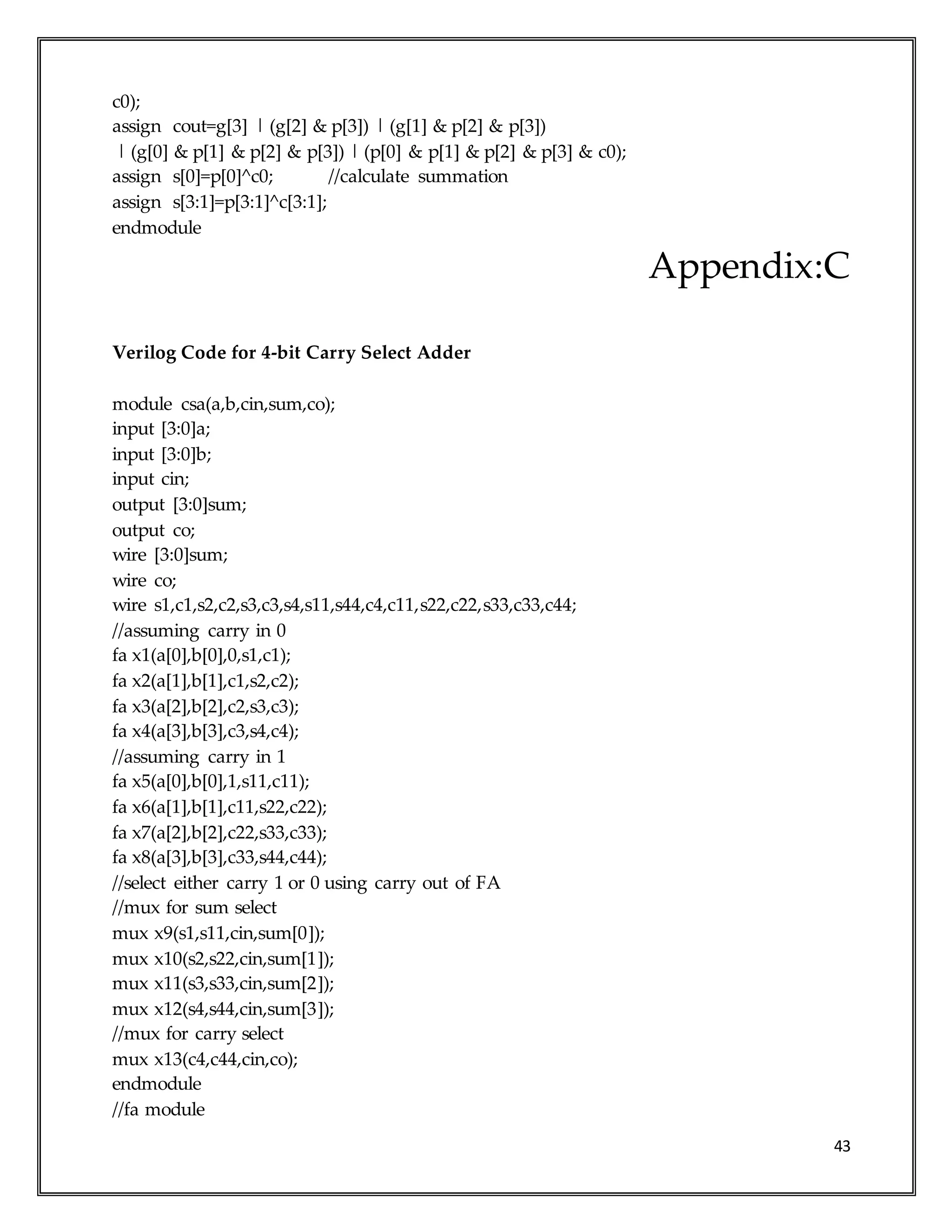 43
c0);
assign cout=g[3] | (g[2] & p[3]) | (g[1] & p[2] & p[3])
| (g[0] & p[1] & p[2] & p[3]) | (p[0] & p[1] & p[2] & p[3] & c0);
assign s[0]=p[0]^c0; //calculate summation
assign s[3:1]=p[3:1]^c[3:1];
endmodule
Appendix:C
Verilog Code for 4-bit Carry Select Adder
module csa(a,b,cin,sum,co);
input [3:0]a;
input [3:0]b;
input cin;
output [3:0]sum;
output co;
wire [3:0]sum;
wire co;
wire s1,c1,s2,c2,s3,c3,s4,s11,s44,c4,c11,s22,c22,s33,c33,c44;
//assuming carry in 0
fa x1(a[0],b[0],0,s1,c1);
fa x2(a[1],b[1],c1,s2,c2);
fa x3(a[2],b[2],c2,s3,c3);
fa x4(a[3],b[3],c3,s4,c4);
//assuming carry in 1
fa x5(a[0],b[0],1,s11,c11);
fa x6(a[1],b[1],c11,s22,c22);
fa x7(a[2],b[2],c22,s33,c33);
fa x8(a[3],b[3],c33,s44,c44);
//select either carry 1 or 0 using carry out of FA
//mux for sum select
mux x9(s1,s11,cin,sum[0]);
mux x10(s2,s22,cin,sum[1]);
mux x11(s3,s33,cin,sum[2]);
mux x12(s4,s44,cin,sum[3]);
//mux for carry select
mux x13(c4,c44,cin,co);
endmodule
//fa module
 