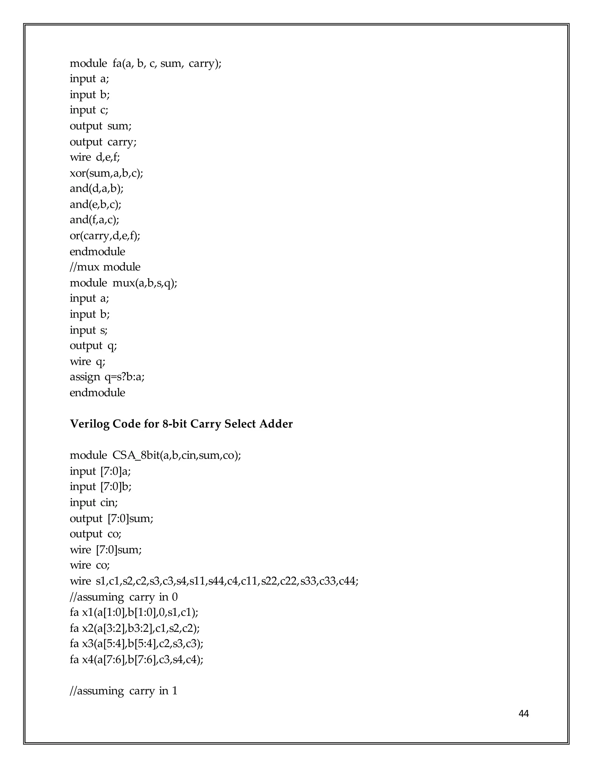 44
module fa(a, b, c, sum, carry);
input a;
input b;
input c;
output sum;
output carry;
wire d,e,f;
xor(sum,a,b,c);
and(d,a,b);
and(e,b,c);
and(f,a,c);
or(carry,d,e,f);
endmodule
//mux module
module mux(a,b,s,q);
input a;
input b;
input s;
output q;
wire q;
assign q=s?b:a;
endmodule
Verilog Code for 8-bit Carry Select Adder
module CSA_8bit(a,b,cin,sum,co);
input [7:0]a;
input [7:0]b;
input cin;
output [7:0]sum;
output co;
wire [7:0]sum;
wire co;
wire s1,c1,s2,c2,s3,c3,s4,s11,s44,c4,c11,s22,c22,s33,c33,c44;
//assuming carry in 0
fa x1(a[1:0],b[1:0],0,s1,c1);
fa x2(a[3:2],b3:2],c1,s2,c2);
fa x3(a[5:4],b[5:4],c2,s3,c3);
fa x4(a[7:6],b[7:6],c3,s4,c4);
//assuming carry in 1
 