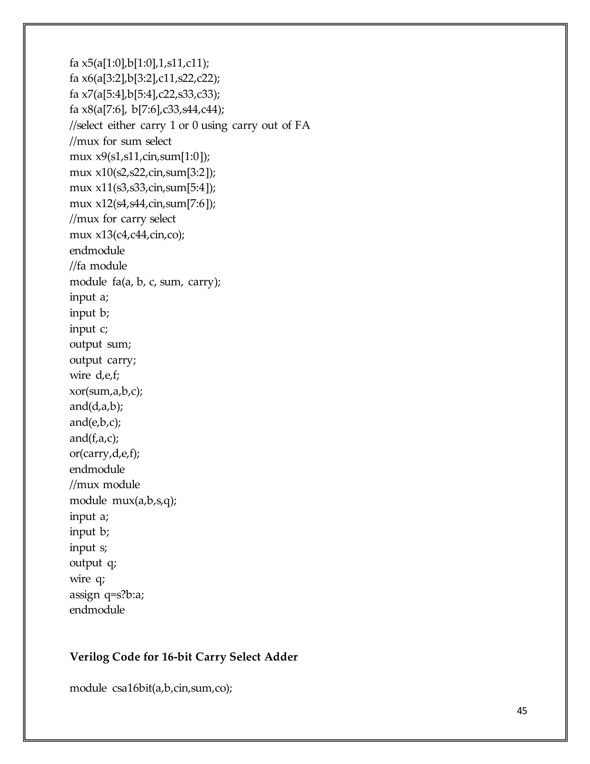 45
fa x5(a[1:0],b[1:0],1,s11,c11);
fa x6(a[3:2],b[3:2],c11,s22,c22);
fa x7(a[5:4],b[5:4],c22,s33,c33);
fa x8(a[7:6], b[7:6],c33,s44,c44);
//select either carry 1 or 0 using carry out of FA
//mux for sum select
mux x9(s1,s11,cin,sum[1:0]);
mux x10(s2,s22,cin,sum[3:2]);
mux x11(s3,s33,cin,sum[5:4]);
mux x12(s4,s44,cin,sum[7:6]);
//mux for carry select
mux x13(c4,c44,cin,co);
endmodule
//fa module
module fa(a, b, c, sum, carry);
input a;
input b;
input c;
output sum;
output carry;
wire d,e,f;
xor(sum,a,b,c);
and(d,a,b);
and(e,b,c);
and(f,a,c);
or(carry,d,e,f);
endmodule
//mux module
module mux(a,b,s,q);
input a;
input b;
input s;
output q;
wire q;
assign q=s?b:a;
endmodule
Verilog Code for 16-bit Carry Select Adder
module csa16bit(a,b,cin,sum,co);
 