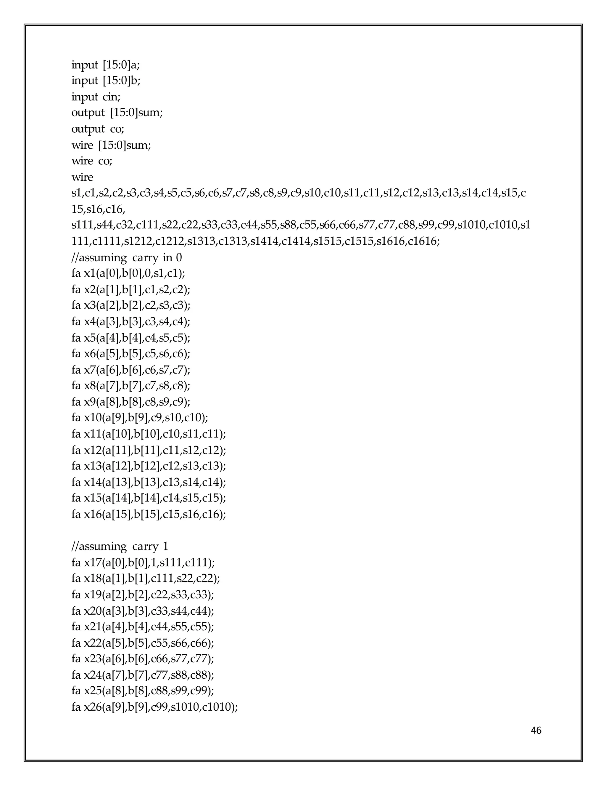 46
input [15:0]a;
input [15:0]b;
input cin;
output [15:0]sum;
output co;
wire [15:0]sum;
wire co;
wire
s1,c1,s2,c2,s3,c3,s4,s5,c5,s6,c6,s7,c7,s8,c8,s9,c9,s10,c10,s11,c11,s12,c12,s13,c13,s14,c14,s15,c
15,s16,c16,
s111,s44,c32,c111,s22,c22,s33,c33,c44,s55,s88,c55,s66,c66,s77,c77,c88,s99,c99,s1010,c1010,s1
111,c1111,s1212,c1212,s1313,c1313,s1414,c1414,s1515,c1515,s1616,c1616;
//assuming carry in 0
fa x1(a[0],b[0],0,s1,c1);
fa x2(a[1],b[1],c1,s2,c2);
fa x3(a[2],b[2],c2,s3,c3);
fa x4(a[3],b[3],c3,s4,c4);
fa x5(a[4],b[4],c4,s5,c5);
fa x6(a[5],b[5],c5,s6,c6);
fa x7(a[6],b[6],c6,s7,c7);
fa x8(a[7],b[7],c7,s8,c8);
fa x9(a[8],b[8],c8,s9,c9);
fa x10(a[9],b[9],c9,s10,c10);
fa x11(a[10],b[10],c10,s11,c11);
fa x12(a[11],b[11],c11,s12,c12);
fa x13(a[12],b[12],c12,s13,c13);
fa x14(a[13],b[13],c13,s14,c14);
fa x15(a[14],b[14],c14,s15,c15);
fa x16(a[15],b[15],c15,s16,c16);
//assuming carry 1
fa x17(a[0],b[0],1,s111,c111);
fa x18(a[1],b[1],c111,s22,c22);
fa x19(a[2],b[2],c22,s33,c33);
fa x20(a[3],b[3],c33,s44,c44);
fa x21(a[4],b[4],c44,s55,c55);
fa x22(a[5],b[5],c55,s66,c66);
fa x23(a[6],b[6],c66,s77,c77);
fa x24(a[7],b[7],c77,s88,c88);
fa x25(a[8],b[8],c88,s99,c99);
fa x26(a[9],b[9],c99,s1010,c1010);
 