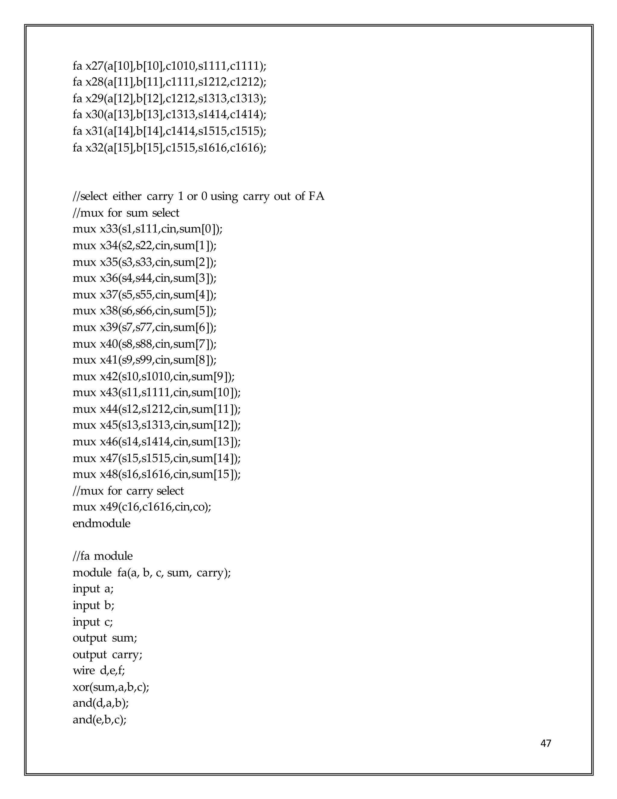 47
fa x27(a[10],b[10],c1010,s1111,c1111);
fa x28(a[11],b[11],c1111,s1212,c1212);
fa x29(a[12],b[12],c1212,s1313,c1313);
fa x30(a[13],b[13],c1313,s1414,c1414);
fa x31(a[14],b[14],c1414,s1515,c1515);
fa x32(a[15],b[15],c1515,s1616,c1616);
//select either carry 1 or 0 using carry out of FA
//mux for sum select
mux x33(s1,s111,cin,sum[0]);
mux x34(s2,s22,cin,sum[1]);
mux x35(s3,s33,cin,sum[2]);
mux x36(s4,s44,cin,sum[3]);
mux x37(s5,s55,cin,sum[4]);
mux x38(s6,s66,cin,sum[5]);
mux x39(s7,s77,cin,sum[6]);
mux x40(s8,s88,cin,sum[7]);
mux x41(s9,s99,cin,sum[8]);
mux x42(s10,s1010,cin,sum[9]);
mux x43(s11,s1111,cin,sum[10]);
mux x44(s12,s1212,cin,sum[11]);
mux x45(s13,s1313,cin,sum[12]);
mux x46(s14,s1414,cin,sum[13]);
mux x47(s15,s1515,cin,sum[14]);
mux x48(s16,s1616,cin,sum[15]);
//mux for carry select
mux x49(c16,c1616,cin,co);
endmodule
//fa module
module fa(a, b, c, sum, carry);
input a;
input b;
input c;
output sum;
output carry;
wire d,e,f;
xor(sum,a,b,c);
and(d,a,b);
and(e,b,c);
 