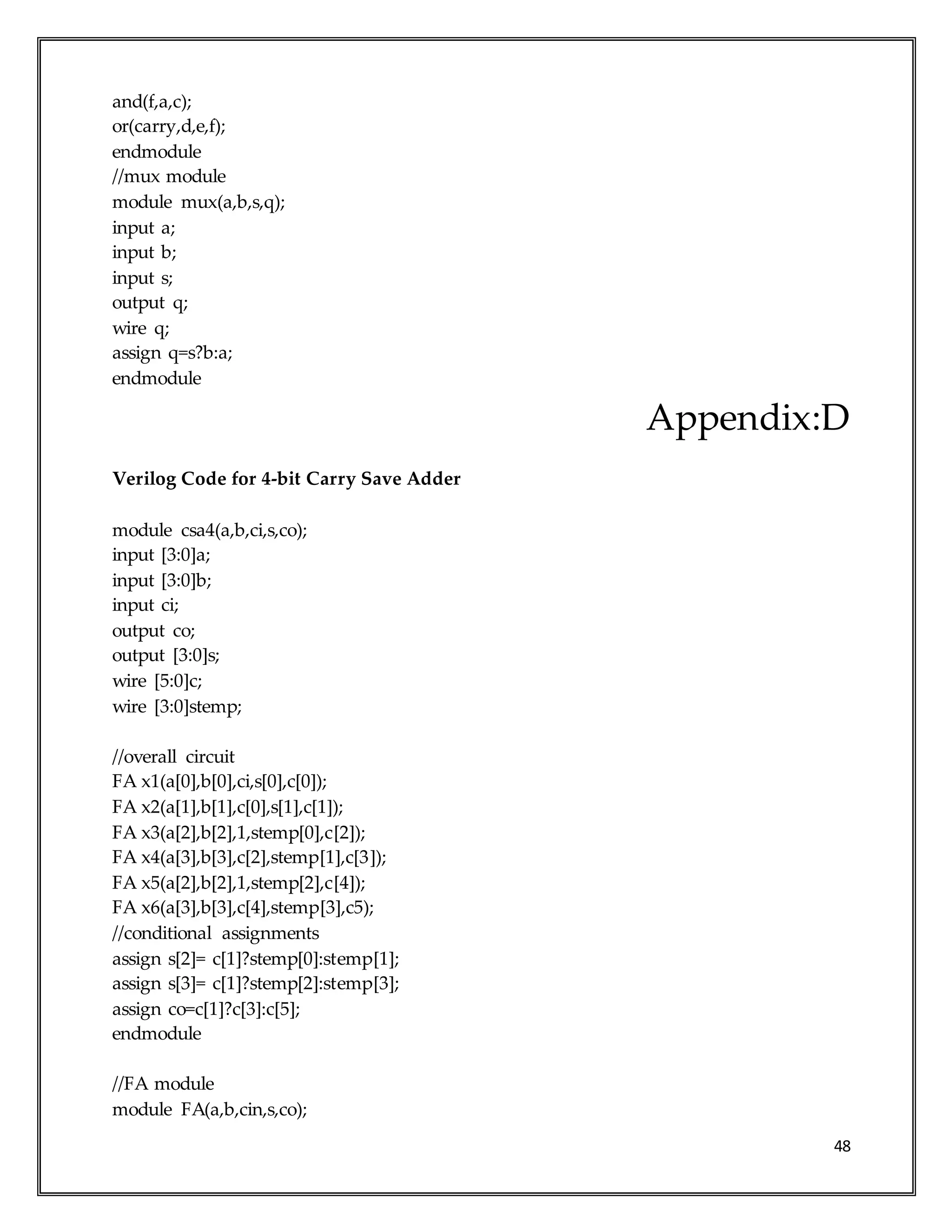 48
and(f,a,c);
or(carry,d,e,f);
endmodule
//mux module
module mux(a,b,s,q);
input a;
input b;
input s;
output q;
wire q;
assign q=s?b:a;
endmodule
Appendix:D
Verilog Code for 4-bit Carry Save Adder
module csa4(a,b,ci,s,co);
input [3:0]a;
input [3:0]b;
input ci;
output co;
output [3:0]s;
wire [5:0]c;
wire [3:0]stemp;
//overall circuit
FA x1(a[0],b[0],ci,s[0],c[0]);
FA x2(a[1],b[1],c[0],s[1],c[1]);
FA x3(a[2],b[2],1,stemp[0],c[2]);
FA x4(a[3],b[3],c[2],stemp[1],c[3]);
FA x5(a[2],b[2],1,stemp[2],c[4]);
FA x6(a[3],b[3],c[4],stemp[3],c5);
//conditional assignments
assign s[2]= c[1]?stemp[0]:stemp[1];
assign s[3]= c[1]?stemp[2]:stemp[3];
assign co=c[1]?c[3]:c[5];
endmodule
//FA module
module FA(a,b,cin,s,co);
 