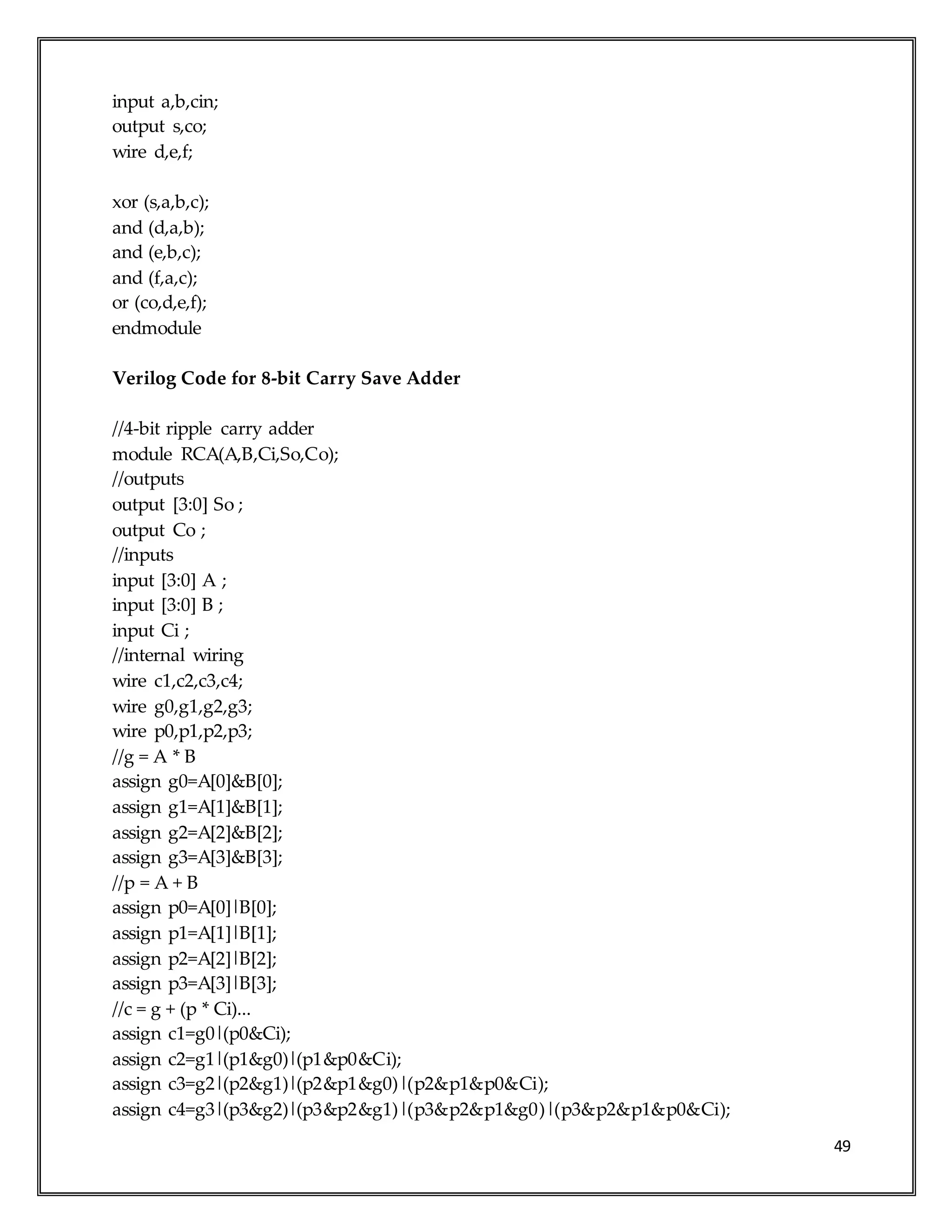 49
input a,b,cin;
output s,co;
wire d,e,f;
xor (s,a,b,c);
and (d,a,b);
and (e,b,c);
and (f,a,c);
or (co,d,e,f);
endmodule
Verilog Code for 8-bit Carry Save Adder
//4-bit ripple carry adder
module RCA(A,B,Ci,So,Co);
//outputs
output [3:0] So ;
output Co ;
//inputs
input [3:0] A ;
input [3:0] B ;
input Ci ;
//internal wiring
wire c1,c2,c3,c4;
wire g0,g1,g2,g3;
wire p0,p1,p2,p3;
//g = A * B
assign g0=A[0]&B[0];
assign g1=A[1]&B[1];
assign g2=A[2]&B[2];
assign g3=A[3]&B[3];
//p = A + B
assign p0=A[0]|B[0];
assign p1=A[1]|B[1];
assign p2=A[2]|B[2];
assign p3=A[3]|B[3];
//c = g + (p * Ci)...
assign c1=g0|(p0&Ci);
assign c2=g1|(p1&g0)|(p1&p0&Ci);
assign c3=g2|(p2&g1)|(p2&p1&g0)|(p2&p1&p0&Ci);
assign c4=g3|(p3&g2)|(p3&p2&g1)|(p3&p2&p1&g0)|(p3&p2&p1&p0&Ci);
 