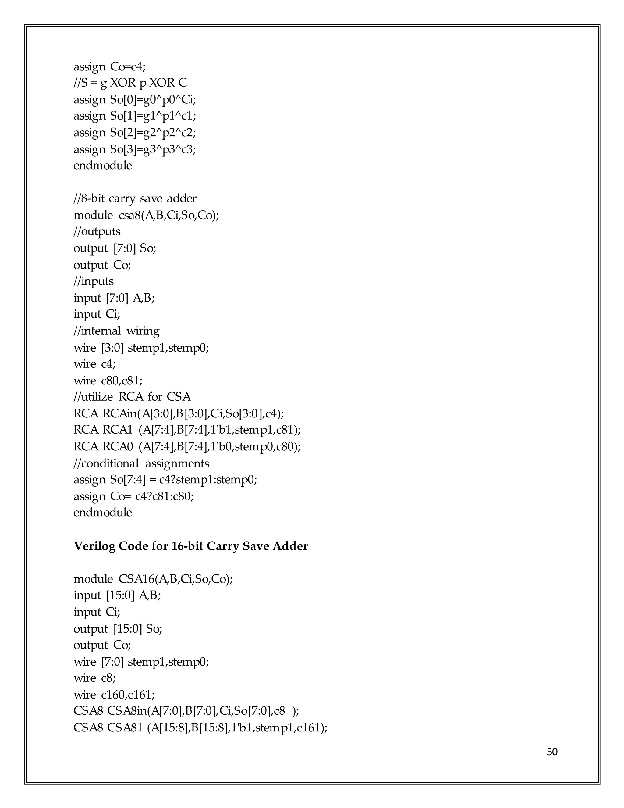 50
assign Co=c4;
//S = g XOR p XOR C
assign So[0]=g0^p0^Ci;
assign So[1]=g1^p1^c1;
assign So[2]=g2^p2^c2;
assign So[3]=g3^p3^c3;
endmodule
//8-bit carry save adder
module csa8(A,B,Ci,So,Co);
//outputs
output [7:0] So;
output Co;
//inputs
input [7:0] A,B;
input Ci;
//internal wiring
wire [3:0] stemp1,stemp0;
wire c4;
wire c80,c81;
//utilize RCA for CSA
RCA RCAin(A[3:0],B[3:0],Ci,So[3:0],c4);
RCA RCA1 (A[7:4],B[7:4],1'b1,stemp1,c81);
RCA RCA0 (A[7:4],B[7:4],1'b0,stemp0,c80);
//conditional assignments
assign So[7:4] = c4?stemp1:stemp0;
assign Co= c4?c81:c80;
endmodule
Verilog Code for 16-bit Carry Save Adder
module CSA16(A,B,Ci,So,Co);
input [15:0] A,B;
input Ci;
output [15:0] So;
output Co;
wire [7:0] stemp1,stemp0;
wire c8;
wire c160,c161;
CSA8 CSA8in(A[7:0],B[7:0],Ci,So[7:0],c8 );
CSA8 CSA81 (A[15:8],B[15:8],1'b1,stemp1,c161);
 