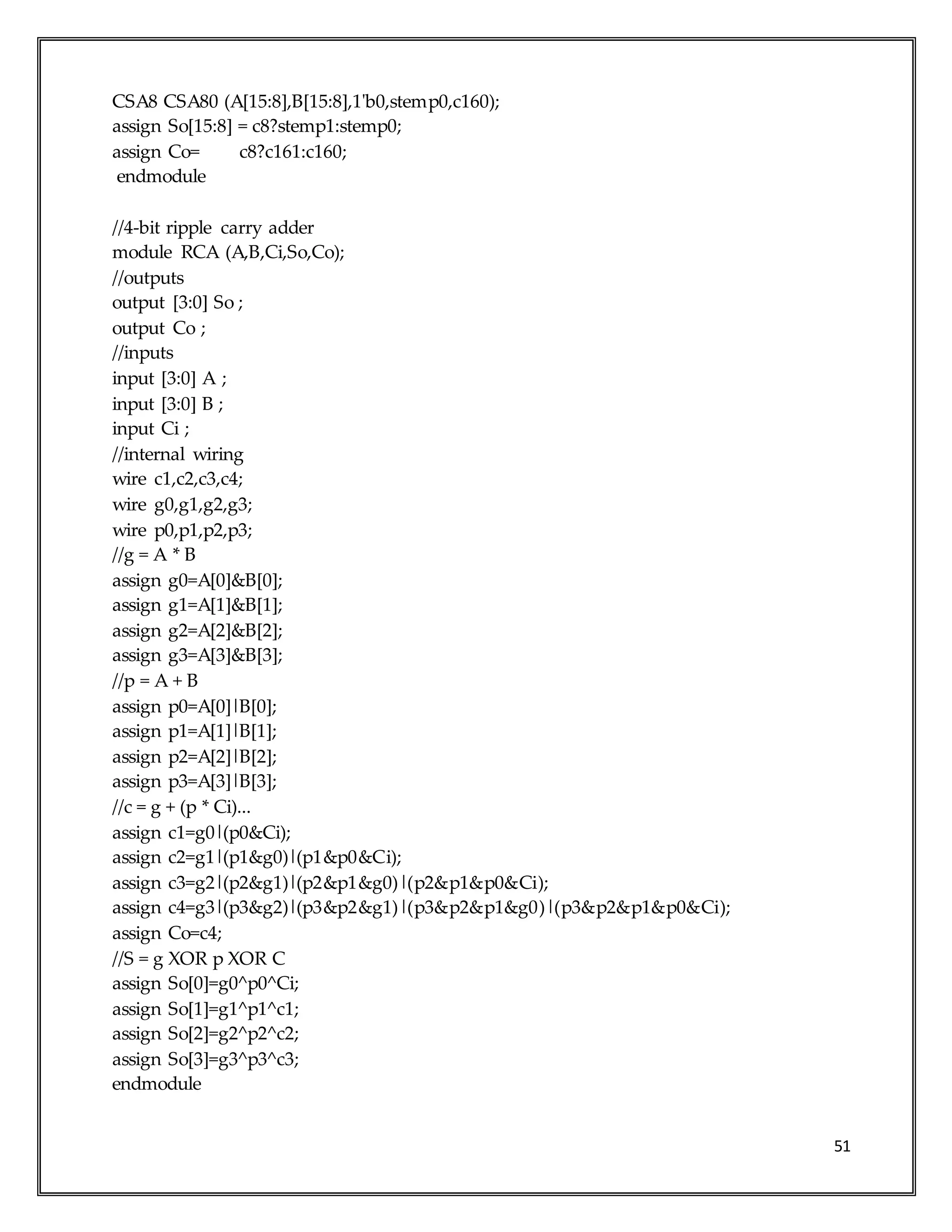 51
CSA8 CSA80 (A[15:8],B[15:8],1'b0,stemp0,c160);
assign So[15:8] = c8?stemp1:stemp0;
assign Co= c8?c161:c160;
endmodule
//4-bit ripple carry adder
module RCA (A,B,Ci,So,Co);
//outputs
output [3:0] So ;
output Co ;
//inputs
input [3:0] A ;
input [3:0] B ;
input Ci ;
//internal wiring
wire c1,c2,c3,c4;
wire g0,g1,g2,g3;
wire p0,p1,p2,p3;
//g = A * B
assign g0=A[0]&B[0];
assign g1=A[1]&B[1];
assign g2=A[2]&B[2];
assign g3=A[3]&B[3];
//p = A + B
assign p0=A[0]|B[0];
assign p1=A[1]|B[1];
assign p2=A[2]|B[2];
assign p3=A[3]|B[3];
//c = g + (p * Ci)...
assign c1=g0|(p0&Ci);
assign c2=g1|(p1&g0)|(p1&p0&Ci);
assign c3=g2|(p2&g1)|(p2&p1&g0)|(p2&p1&p0&Ci);
assign c4=g3|(p3&g2)|(p3&p2&g1)|(p3&p2&p1&g0)|(p3&p2&p1&p0&Ci);
assign Co=c4;
//S = g XOR p XOR C
assign So[0]=g0^p0^Ci;
assign So[1]=g1^p1^c1;
assign So[2]=g2^p2^c2;
assign So[3]=g3^p3^c3;
endmodule
 