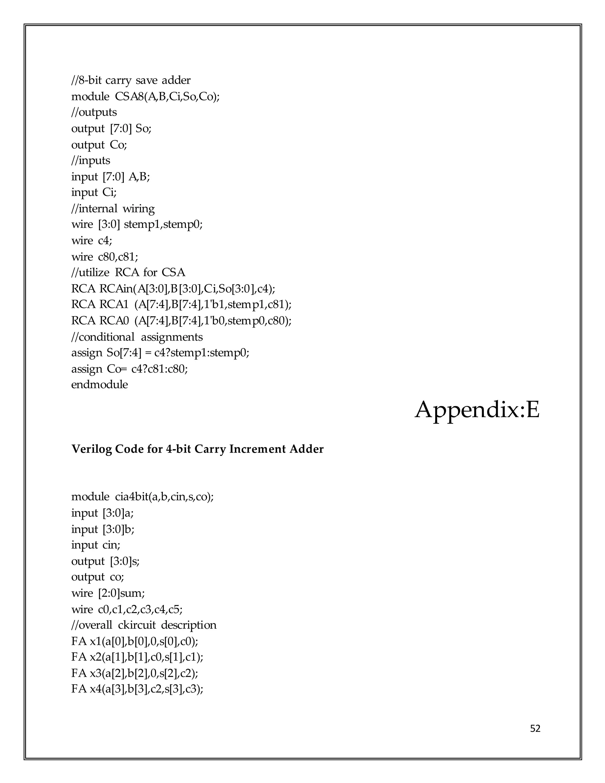 52
//8-bit carry save adder
module CSA8(A,B,Ci,So,Co);
//outputs
output [7:0] So;
output Co;
//inputs
input [7:0] A,B;
input Ci;
//internal wiring
wire [3:0] stemp1,stemp0;
wire c4;
wire c80,c81;
//utilize RCA for CSA
RCA RCAin(A[3:0],B[3:0],Ci,So[3:0],c4);
RCA RCA1 (A[7:4],B[7:4],1'b1,stemp1,c81);
RCA RCA0 (A[7:4],B[7:4],1'b0,stemp0,c80);
//conditional assignments
assign So[7:4] = c4?stemp1:stemp0;
assign Co= c4?c81:c80;
endmodule
Appendix:E
Verilog Code for 4-bit Carry Increment Adder
module cia4bit(a,b,cin,s,co);
input [3:0]a;
input [3:0]b;
input cin;
output [3:0]s;
output co;
wire [2:0]sum;
wire c0,c1,c2,c3,c4,c5;
//overall ckircuit description
FA x1(a[0],b[0],0,s[0],c0);
FA x2(a[1],b[1],c0,s[1],c1);
FA x3(a[2],b[2],0,s[2],c2);
FA x4(a[3],b[3],c2,s[3],c3);
 