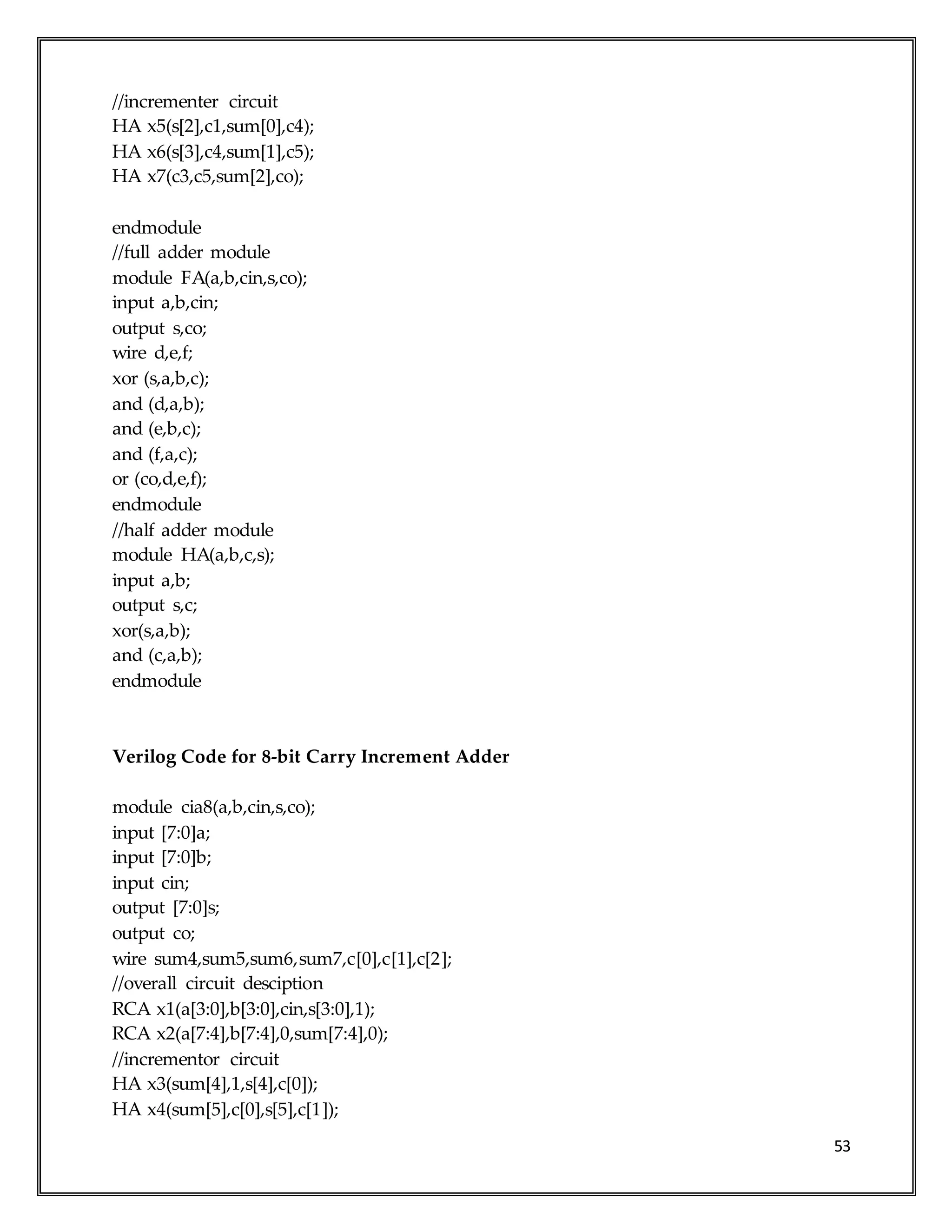 53
//incrementer circuit
HA x5(s[2],c1,sum[0],c4);
HA x6(s[3],c4,sum[1],c5);
HA x7(c3,c5,sum[2],co);
endmodule
//full adder module
module FA(a,b,cin,s,co);
input a,b,cin;
output s,co;
wire d,e,f;
xor (s,a,b,c);
and (d,a,b);
and (e,b,c);
and (f,a,c);
or (co,d,e,f);
endmodule
//half adder module
module HA(a,b,c,s);
input a,b;
output s,c;
xor(s,a,b);
and (c,a,b);
endmodule
Verilog Code for 8-bit Carry Increment Adder
module cia8(a,b,cin,s,co);
input [7:0]a;
input [7:0]b;
input cin;
output [7:0]s;
output co;
wire sum4,sum5,sum6,sum7,c[0],c[1],c[2];
//overall circuit desciption
RCA x1(a[3:0],b[3:0],cin,s[3:0],1);
RCA x2(a[7:4],b[7:4],0,sum[7:4],0);
//incrementor circuit
HA x3(sum[4],1,s[4],c[0]);
HA x4(sum[5],c[0],s[5],c[1]);
 