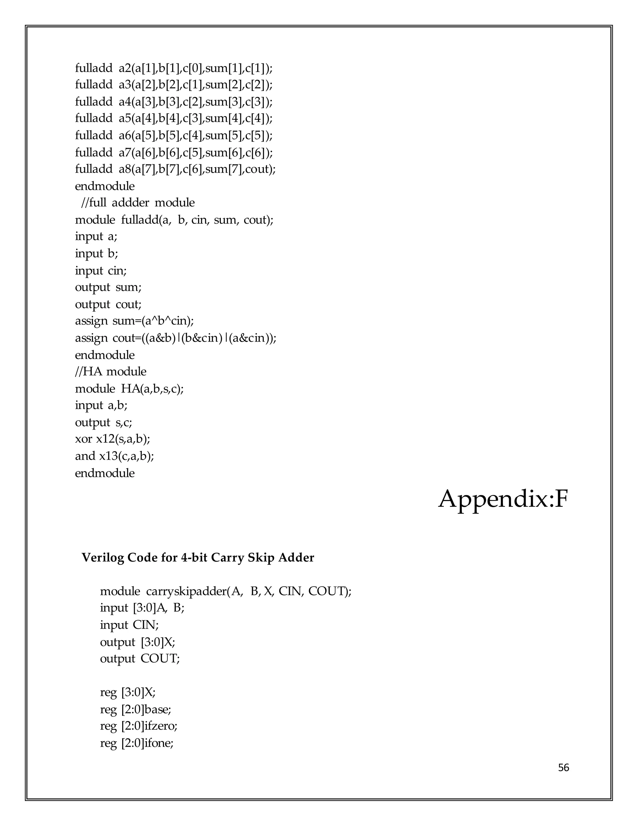 56
fulladd a2(a[1],b[1],c[0],sum[1],c[1]);
fulladd a3(a[2],b[2],c[1],sum[2],c[2]);
fulladd a4(a[3],b[3],c[2],sum[3],c[3]);
fulladd a5(a[4],b[4],c[3],sum[4],c[4]);
fulladd a6(a[5],b[5],c[4],sum[5],c[5]);
fulladd a7(a[6],b[6],c[5],sum[6],c[6]);
fulladd a8(a[7],b[7],c[6],sum[7],cout);
endmodule
//full addder module
module fulladd(a, b, cin, sum, cout);
input a;
input b;
input cin;
output sum;
output cout;
assign sum=(a^b^cin);
assign cout=((a&b)|(b&cin)|(a&cin));
endmodule
//HA module
module HA(a,b,s,c);
input a,b;
output s,c;
xor x12(s,a,b);
and x13(c,a,b);
endmodule
Appendix:F
Verilog Code for 4-bit Carry Skip Adder
module carryskipadder(A, B, X, CIN, COUT);
input [3:0]A, B;
input CIN;
output [3:0]X;
output COUT;
reg [3:0]X;
reg [2:0]base;
reg [2:0]ifzero;
reg [2:0]ifone;
 