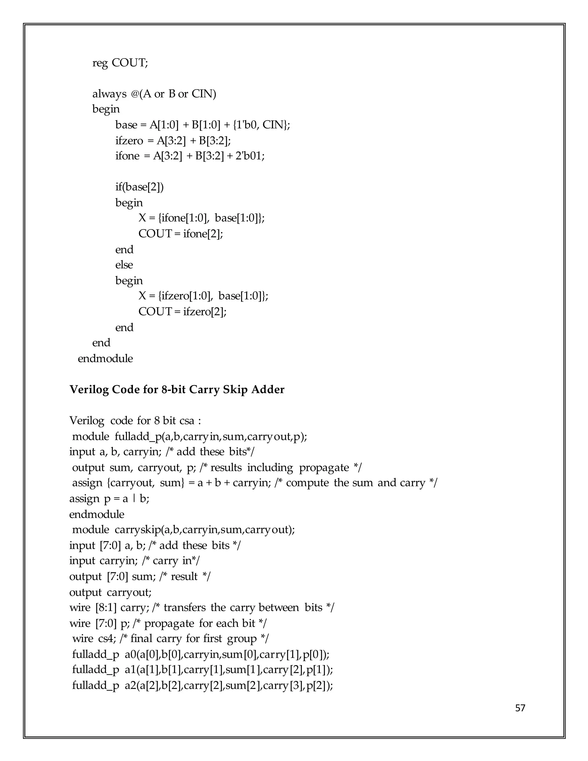 57
reg COUT;
always @(A or B or CIN)
begin
base = A[1:0] + B[1:0] + {1'b0, CIN};
ifzero = A[3:2] + B[3:2];
ifone = A[3:2] + B[3:2] + 2'b01;
if(base[2])
begin
X = {ifone[1:0], base[1:0]};
COUT = ifone[2];
end
else
begin
X = {ifzero[1:0], base[1:0]};
COUT = ifzero[2];
end
end
endmodule
Verilog Code for 8-bit Carry Skip Adder
Verilog code for 8 bit csa :
module fulladd_p(a,b,carryin,sum,carryout,p);
input a, b, carryin; /* add these bits*/
output sum, carryout, p; /* results including propagate */
assign {carryout, sum} = a + b + carryin; /* compute the sum and carry */
assign p = a | b;
endmodule
module carryskip(a,b,carryin,sum,carryout);
input [7:0] a, b; /* add these bits */
input carryin; /* carry in*/
output [7:0] sum; /* result */
output carryout;
wire [8:1] carry; /* transfers the carry between bits */
wire [7:0] p; /* propagate for each bit */
wire cs4; /* final carry for first group */
fulladd_p a0(a[0],b[0],carryin,sum[0],carry[1],p[0]);
fulladd_p a1(a[1],b[1],carry[1],sum[1],carry[2],p[1]);
fulladd_p a2(a[2],b[2],carry[2],sum[2],carry[3],p[2]);
 