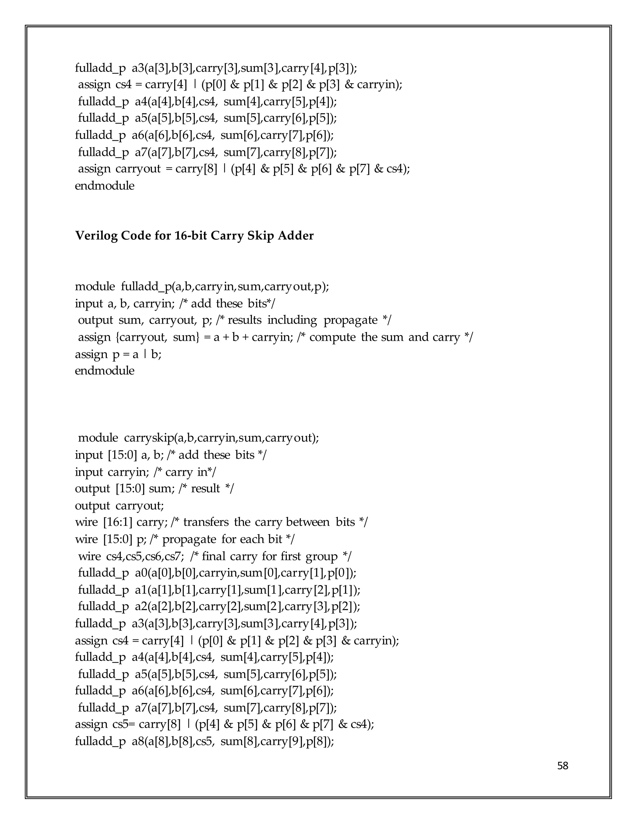 58
fulladd_p a3(a[3],b[3],carry[3],sum[3],carry[4],p[3]);
assign cs4 = carry[4] | (p[0] & p[1] & p[2] & p[3] & carryin);
fulladd_p a4(a[4],b[4],cs4, sum[4],carry[5],p[4]);
fulladd_p a5(a[5],b[5],cs4, sum[5],carry[6],p[5]);
fulladd_p a6(a[6],b[6],cs4, sum[6],carry[7],p[6]);
fulladd_p a7(a[7],b[7],cs4, sum[7],carry[8],p[7]);
assign carryout = carry[8] | (p[4] & p[5] & p[6] & p[7] & cs4);
endmodule
Verilog Code for 16-bit Carry Skip Adder
module fulladd_p(a,b,carryin,sum,carryout,p);
input a, b, carryin; /* add these bits*/
output sum, carryout, p; /* results including propagate */
assign {carryout, sum} = a + b + carryin; /* compute the sum and carry */
assign p = a | b;
endmodule
module carryskip(a,b,carryin,sum,carryout);
input [15:0] a, b; /* add these bits */
input carryin; /* carry in*/
output [15:0] sum; /* result */
output carryout;
wire [16:1] carry; /* transfers the carry between bits */
wire [15:0] p; /* propagate for each bit */
wire cs4,cs5,cs6,cs7; /* final carry for first group */
fulladd_p a0(a[0],b[0],carryin,sum[0],carry[1],p[0]);
fulladd_p a1(a[1],b[1],carry[1],sum[1],carry[2],p[1]);
fulladd_p a2(a[2],b[2],carry[2],sum[2],carry[3],p[2]);
fulladd_p a3(a[3],b[3],carry[3],sum[3],carry[4],p[3]);
assign cs4 = carry[4] | (p[0] & p[1] & p[2] & p[3] & carryin);
fulladd_p a4(a[4],b[4],cs4, sum[4],carry[5],p[4]);
fulladd_p a5(a[5],b[5],cs4, sum[5],carry[6],p[5]);
fulladd_p a6(a[6],b[6],cs4, sum[6],carry[7],p[6]);
fulladd_p a7(a[7],b[7],cs4, sum[7],carry[8],p[7]);
assign cs5= carry[8] | (p[4] & p[5] & p[6] & p[7] & cs4);
fulladd_p a8(a[8],b[8],cs5, sum[8],carry[9],p[8]);
 