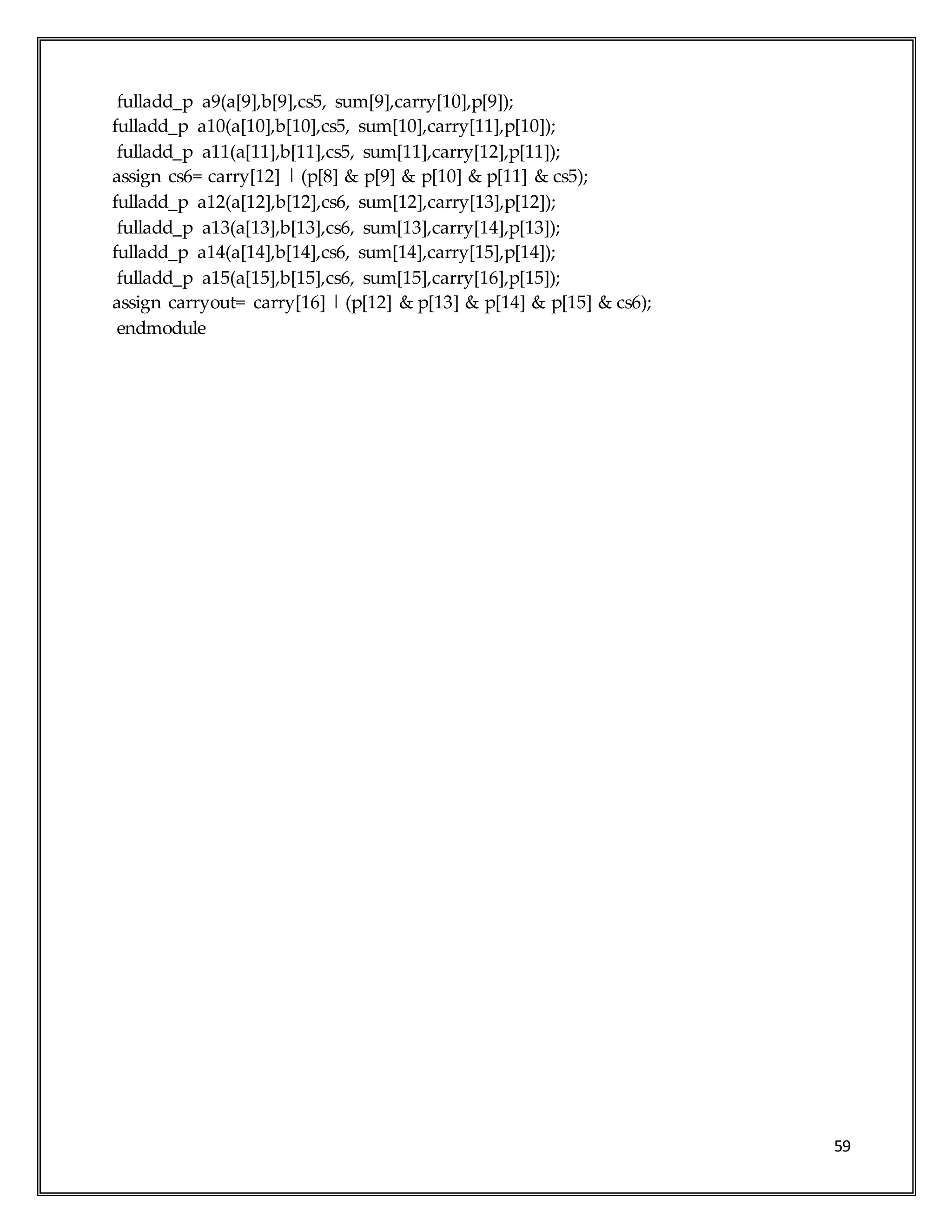 59
fulladd_p a9(a[9],b[9],cs5, sum[9],carry[10],p[9]);
fulladd_p a10(a[10],b[10],cs5, sum[10],carry[11],p[10]);
fulladd_p a11(a[11],b[11],cs5, sum[11],carry[12],p[11]);
assign cs6= carry[12] | (p[8] & p[9] & p[10] & p[11] & cs5);
fulladd_p a12(a[12],b[12],cs6, sum[12],carry[13],p[12]);
fulladd_p a13(a[13],b[13],cs6, sum[13],carry[14],p[13]);
fulladd_p a14(a[14],b[14],cs6, sum[14],carry[15],p[14]);
fulladd_p a15(a[15],b[15],cs6, sum[15],carry[16],p[15]);
assign carryout= carry[16] | (p[12] & p[13] & p[14] & p[15] & cs6);
endmodule
 