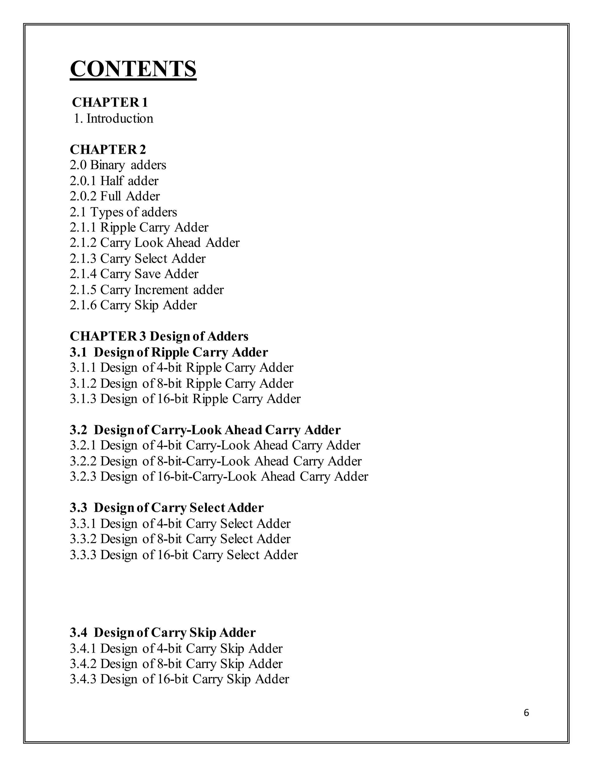 6
CONTENTS
CHAPTER 1
1. Introduction
CHAPTER 2
2.0 Binary adders
2.0.1 Half adder
2.0.2 Full Adder
2.1 Types of adders
2.1.1 Ripple Carry Adder
2.1.2 Carry Look Ahead Adder
2.1.3 Carry Select Adder
2.1.4 Carry Save Adder
2.1.5 Carry Increment adder
2.1.6 Carry Skip Adder
CHAPTER 3 Designof Adders
3.1 Designof Ripple Carry Adder
3.1.1 Design of 4-bit Ripple Carry Adder
3.1.2 Design of 8-bit Ripple Carry Adder
3.1.3 Design of 16-bit Ripple Carry Adder
3.2 Designof Carry-Look Ahead Carry Adder
3.2.1 Design of 4-bit Carry-Look Ahead Carry Adder
3.2.2 Design of 8-bit-Carry-Look Ahead Carry Adder
3.2.3 Design of 16-bit-Carry-Look Ahead Carry Adder
3.3 Designof Carry SelectAdder
3.3.1 Design of 4-bit Carry Select Adder
3.3.2 Design of 8-bit Carry Select Adder
3.3.3 Design of 16-bit Carry Select Adder
3.4 Designof Carry Skip Adder
3.4.1 Design of 4-bit Carry Skip Adder
3.4.2 Design of 8-bit Carry Skip Adder
3.4.3 Design of 16-bit Carry Skip Adder
 