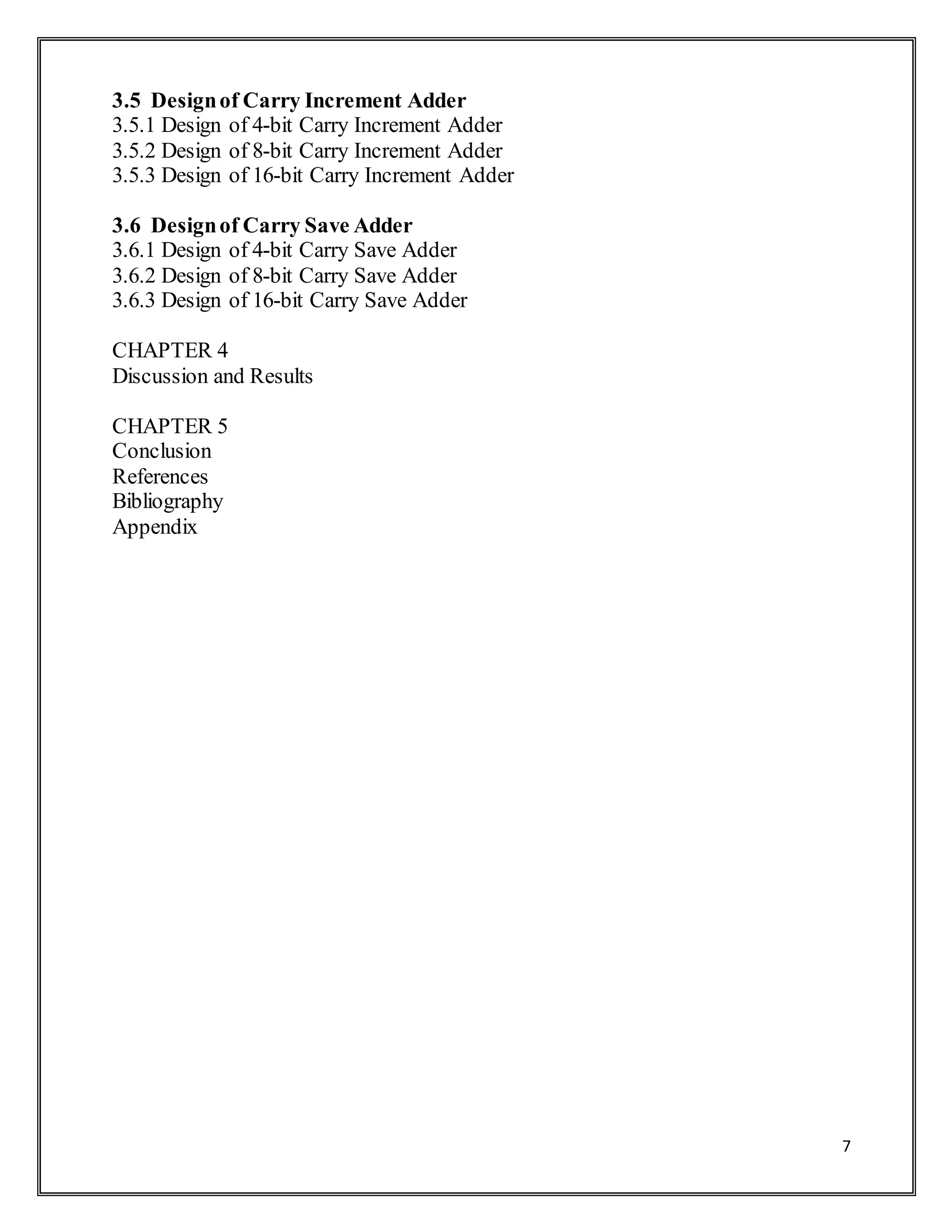 7
3.5 Designof Carry Increment Adder
3.5.1 Design of 4-bit Carry Increment Adder
3.5.2 Design of 8-bit Carry Increment Adder
3.5.3 Design of 16-bit Carry Increment Adder
3.6 Designof Carry Save Adder
3.6.1 Design of 4-bit Carry Save Adder
3.6.2 Design of 8-bit Carry Save Adder
3.6.3 Design of 16-bit Carry Save Adder
CHAPTER 4
Discussion and Results
CHAPTER 5
Conclusion
References
Bibliography
Appendix
 