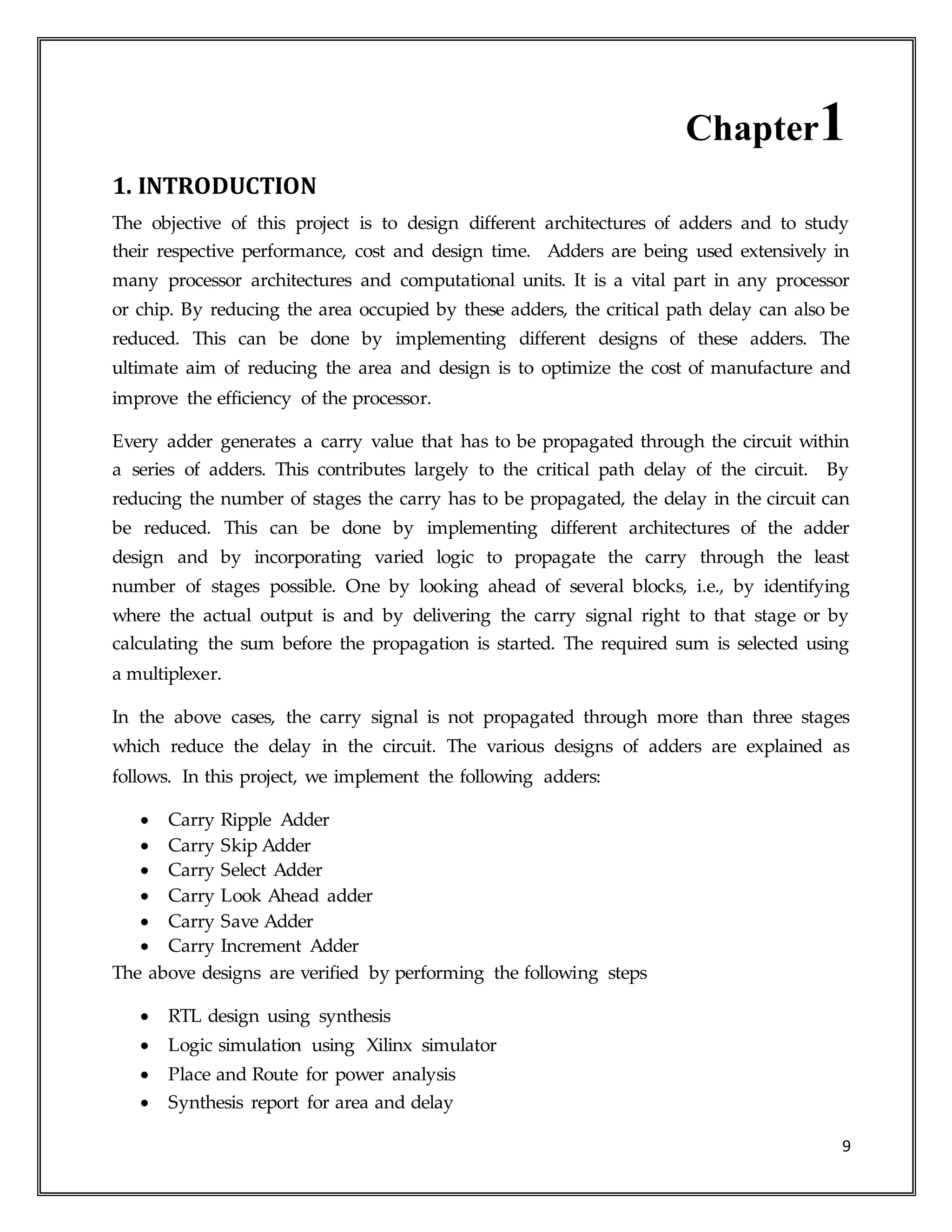 9
Chapter1
1. INTRODUCTION
The objective of this project is to design different architectures of adders and to study
their respective performance, cost and design time. Adders are being used extensively in
many processor architectures and computational units. It is a vital part in any processor
or chip. By reducing the area occupied by these adders, the critical path delay can also be
reduced. This can be done by implementing different designs of these adders. The
ultimate aim of reducing the area and design is to optimize the cost of manufacture and
improve the efficiency of the processor.
Every adder generates a carry value that has to be propagated through the circuit within
a series of adders. This contributes largely to the critical path delay of the circuit. By
reducing the number of stages the carry has to be propagated, the delay in the circuit can
be reduced. This can be done by implementing different architectures of the adder
design and by incorporating varied logic to propagate the carry through the least
number of stages possible. One by looking ahead of several blocks, i.e., by identifying
where the actual output is and by delivering the carry signal right to that stage or by
calculating the sum before the propagation is started. The required sum is selected using
a multiplexer.
In the above cases, the carry signal is not propagated through more than three stages
which reduce the delay in the circuit. The various designs of adders are explained as
follows. In this project, we implement the following adders:
 Carry Ripple Adder
 Carry Skip Adder
 Carry Select Adder
 Carry Look Ahead adder
 Carry Save Adder
 Carry Increment Adder
The above designs are verified by performing the following steps
 RTL design using synthesis
 Logic simulation using Xilinx simulator
 Place and Route for power analysis
 Synthesis report for area and delay
 