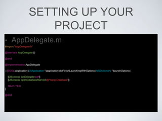 SETTING UP YOUR
PROJECT
• AppDelegate.m
#import "AppDelegate.h"
@interface AppDelegate ()
@end
@implementation AppDelegate
- (BOOL)application:(UIApplication *)application didFinishLaunchingWithOptions:(NSDictionary *)launchOptions {
[DBAccess setDelegate:self];
[DBAccess openDatabaseNamed:@"happyDatabase"];
return YES;
}
@end
 