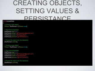 CREATING OBJECTS,
SETTING VALUES &
PERSISTANCE-(void)createData
{
// Create a new object
Person *thisPerson = [Person new];
// Set some properties
thisPerson.age = 27;
thisPerson.email = @"happyboy@gmail.com";
thisPerson.name = @"HappyBoy";
thisPerson.phone = @"0987654321";
// Persist the object into the datastore
[thisPerson commit];
// Create a new object
Person *thatPerson = [Person new];
// Set some properties
thatPerson.age = 11;
thatPerson.email = @"happygirl@gmail.com";
thatPerson.name = @"HappyGirl";
thatPerson.phone = @"0912345678";
// Persist the object into the datastore
[thatPerson commit];
}
 