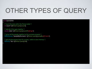 OTHER TYPES OF QUERY
-(void)queryData
{
/* count the rows within the Person table */
int count = [[Person query] count];
/* add all of the ages together */
double total = [[Person query] sumOf:@"age"];
/* group all the people together by the surname property */
NSDictionary *peopleBySurname = [[Person query] groupBy:@"name"];
/* get just the primary keys for a query, useful to save memory */
NSArray *ids = [[Person query] ids];
}
 