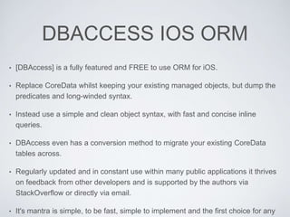 DBACCESS IOS ORM
• [DBAccess] is a fully featured and FREE to use ORM for iOS.
• Replace CoreData whilst keeping your existing managed objects, but dump the
predicates and long-winded syntax.
• Instead use a simple and clean object syntax, with fast and concise inline
queries.
• DBAccess even has a conversion method to migrate your existing CoreData
tables across.
• Regularly updated and in constant use within many public applications it thrives
on feedback from other developers and is supported by the authors via
StackOverflow or directly via email.
• It's mantra is simple, to be fast, simple to implement and the first choice for any
 