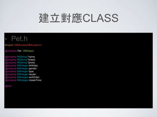 建立對應CLASS
• Pet.h
#import <DBAccess/DBAccess.h>
@interface Pet : DBObject
@property NSString *name;
@property NSString *breed;
@property NSString *photo;
@property NSInteger birthday;
@property NSInteger gender;
@property NSInteger type;
@property NSInteger neuter;
@property NSInteger sortOrder;
@property NSInteger createTime;
@end
 