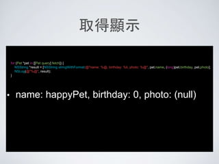 取得顯示
for (Pet *pet in [[Pet query] fetch]) {
NSString *result = [NSString stringWithFormat:@"name: %@, birthday: %li, photo: %@", pet.name, (long)pet.birthday, pet.photo];
NSLog(@"%@", result);
}
• name: happyPet, birthday: 0, photo: (null)
 