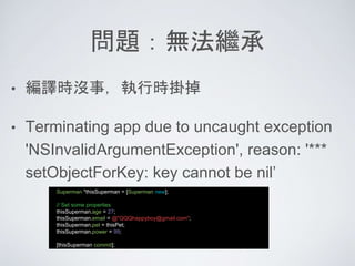 問題：無法繼承
• 編譯時沒事，執行時掛掉
• Terminating app due to uncaught exception
'NSInvalidArgumentException', reason: '***
setObjectForKey: key cannot be nil’
Superman *thisSuperman = [Superman new];
// Set some properties
thisSuperman.age = 27;
thisSuperman.email = @"QQQhappyboy@gmail.com";
thisSuperman.pet = thisPet;
thisSuperman.power = 99;
[thisSuperman commit];
 