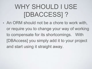 WHY SHOULD I USE
[DBACCESS] ?
• An ORM should not be a chore to work with,
or require you to change your way of working
to compensate for its shortcomings. With
[DBAccess] you simply add it to your project
and start using it straight away.
 